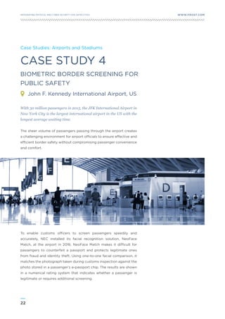 22
WWW.FROST.COMINTEGRATING PHYSICAL AND CYBER SECURITY FOR SAFER CITIES
CASE STUDY 4
BIOMETRIC BORDER SCREENING FOR
PUBLIC SAFETY
Case Studies: Airports and Stadiums
With 30 million passengers in 2015, the JFK International Airport in
New York City is the largest international airport in the US with the
longest average waiting time.
The sheer volume of passengers passing through the airport creates
a challenging environment for airport officials to ensure effective and
efficient border safety without compromising passenger convenience
and comfort.
To enable customs officers to screen passengers speedily and
accurately, NEC installed its facial recognition solution, NeoFace
Match, at the airport in 2016. NeoFace Match makes it difficult for
passengers to counterfeit a passport and protects legitimate ones
from fraud and identity theft. Using one-to-one facial comparison, it
matches the photograph taken during customs inspection against the
photo stored in a passenger’s e-passport chip. The results are shown
in a numerical rating system that indicates whether a passenger is
legitimate or requires additional screening.
John F. Kennedy International Airport, US
 