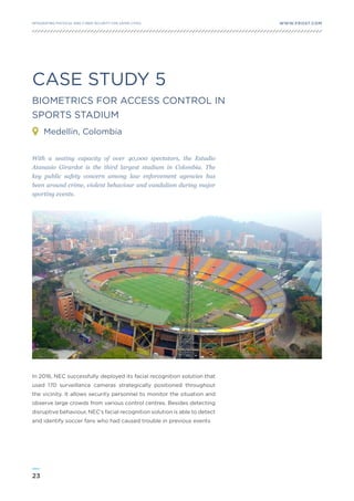 23
WWW.FROST.COMINTEGRATING PHYSICAL AND CYBER SECURITY FOR SAFER CITIES
With a seating capacity of over 40,000 spectators, the Estadio
Atanasio Girardot is the third largest stadium in Colombia. The
key public safety concern among law enforcement agencies has
been around crime, violent behaviour and vandalism during major
sporting events.
In 2016, NEC successfully deployed its facial recognition solution that
used 170 surveillance cameras strategically positioned throughout
the vicinity. It allows security personnel to monitor the situation and
observe large crowds from various control centres. Besides detecting
disruptive behaviour, NEC’s facial recognition solution is able to detect
and identify soccer fans who had caused trouble in previous events
CASE STUDY 5
BIOMETRICS FOR ACCESS CONTROL IN
SPORTS STADIUM
Medellin, Colombia
 