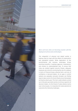 25
WWW.FROST.COMINTEGRATING PHYSICAL AND CYBER SECURITY FOR SAFER CITIES
The integration of physical and digital worlds is
helping cities to cope with the effects of urbanization
and population growth. While digitization of the
environmental and business landscapes brings
enormous benefits, it exposes agencies, corporations,
and citizens to unprecedented risks. To ensure that
cities are resilient against security threats, adequate
measures are critical to minimizing the risk of a setback
in terms of financial losses, physical harm, and loss of
confidence in decision-makers. As air gaps in control
systems are gradually removed, intruders are finding
ways to take control of critical infrastructure that people
are heavily reliant upon. The rise in cyber-attacks carried
out in the past year alone sends an ominous signal to all
decision-makers. As the threat of cyber-attacks looms
over critical assets, it is imperative for urban planners to
overcome the following challenges:
More and more cities are becoming smarter with the
deployment of innovative technologies.
25
 