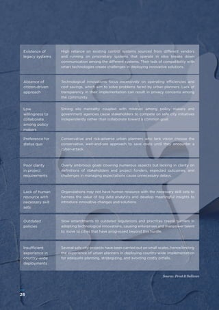 26
WWW.FROST.COMINTEGRATING PHYSICAL AND CYBER SECURITY FOR SAFER CITIES
Existence of
legacy systems
Absence of
citizen-driven
approach
Low
willingness to
collaborate
among policy
makers
Preference for
status quo
Poor clarity
in project
requirements
Outdated
policies
Insufficient
experience in
country-wide
deployments
Lack of human
resource with
necessary skill
sets
High reliance on existing control systems sourced from different vendors
and running on proprietary systems that operate in silos breaks down
communication among the different systems. Their lack of compatibility with
smart technologies create challenges in deploying innovative solutions.
Technological innovations focus excessively on operating efficiencies and
cost savings, which aim to solve problems faced by urban planners. Lack of
transparency in their implementation can result in privacy concerns among
the community.
Strong silo mentality coupled with mistrust among policy makers and
government agencies cause stakeholders to compete on safe city initiatives
independently rather than collaborate toward a common goal.
Conservative and risk-adverse urban planners who lack vision choose the
conservative, wait-and-see approach to save costs until they encounter a
cyber-attack.
Overly ambitious goals covering numerous aspects but lacking in clarity on
definitions of stakeholders and project funders, expected outcomes, and
challenges in managing expectations cause unnecessary delays.
Slow amendments to outdated regulations and practices create barriers in
adopting technological innovations, causing enterprises and manpower talent
to move to cities that have progressed beyond this hurdle.
Several safe city projects have been carried out on small scales, hence limiting
the experience of urban planners in deploying country-wide implementation
for adequate planning, strategizing, and avoiding costly pitfalls.
Source: Frost & Sullivan
Organizations may not have human resource with the necessary skill sets to
harness the value of big data analytics and develop meaningful insights to
introduce innovative changes and solutions.
26
 