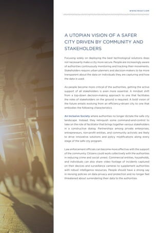 29
WWW.FROST.COMINTEGRATING PHYSICAL AND CYBER SECURITY FOR SAFER CITIES
Focusing solely on deploying the best technological solutions does
not necessarily make a city more secure. People are increasingly aware
of authorities continuously monitoring and tracking their movements.
Stakeholders require urban planners and decision-makers to be more
transparent about the data on individuals they are capturing and how
the data is used.
As people become more critical of the authorities, getting the active
support of all stakeholders is even more essential. A mindset shift
from a top-down decision-making approach to one that facilitates
the roles of stakeholders on the ground is required. A bold vision of
the future entails evolving from an efficiency-driven city to one that
embodies the following characteristics.
An Inclusive Society where authorities no longer dictate the safe city
landscape. Instead, they relinquish some command-and-control to
take on the role of facilitator that brings together various stakeholders
in a constructive dialog. Partnerships among private enterprises,
entrepreneurs, non-profit entities, and community activists are likely
to drive innovative solutions and policy modifications along every
stage of the safe city program.
Law enforcement officials can become more effective with the support
of the community. Citizens could work collectively with the authorities
in reducing crime and social unrest. Commercial entities, households,
and individuals can also share video footage of incidents captured
on their devices and surveillance cameras to supplement authorities
with robust intelligence resources. People should have a strong say
in revising policies on data privacy and protection and no longer feel
threatened about surrendering their data to the authorities.
A UTOPIAN VISION OF A SAFER
CITY DRIVEN BY COMMUNITY AND
STAKEHOLDERS
 