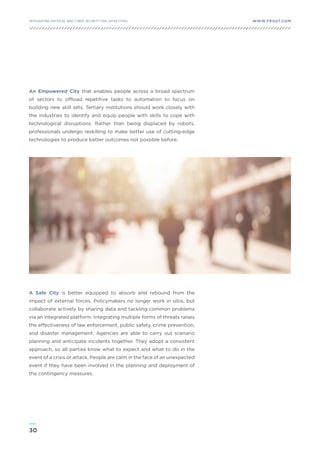 30
WWW.FROST.COMINTEGRATING PHYSICAL AND CYBER SECURITY FOR SAFER CITIES
An Empowered City that enables people across a broad spectrum
of sectors to offload repetitive tasks to automation to focus on
building new skill sets. Tertiary institutions should work closely with
the industries to identify and equip people with skills to cope with
technological disruptions. Rather than being displaced by robots,
professionals undergo reskilling to make better use of cutting-edge
technologies to produce better outcomes not possible before.
A Safe City is better equipped to absorb and rebound from the
impact of external forces. Policymakers no longer work in silos, but
collaborate actively by sharing data and tackling common problems
via an integrated platform. Integrating multiple forms of threats raises
the effectiveness of law enforcement, public safety, crime prevention,
and disaster management. Agencies are able to carry out scenario
planning and anticipate incidents together. They adopt a consistent
approach, so all parties know what to expect and what to do in the
event of a crisis or attack. People are calm in the face of an unexpected
event if they have been involved in the planning and deployment of
the contingency measures.
 