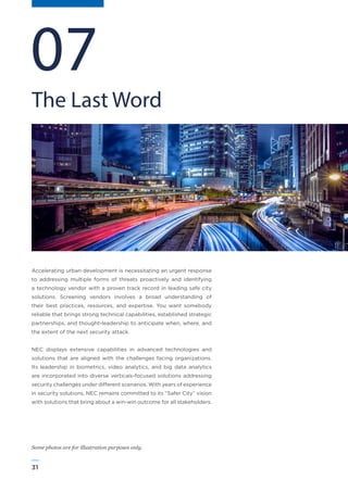 31
WWW.FROST.COMINTEGRATING PHYSICAL AND CYBER SECURITY FOR SAFER CITIES
Accelerating urban development is necessitating an urgent response
to addressing multiple forms of threats proactively and identifying
a technology vendor with a proven track record in leading safe city
solutions. Screening vendors involves a broad understanding of
their best practices, resources, and expertise. You want somebody
reliable that brings strong technical capabilities, established strategic
partnerships, and thought-leadership to anticipate when, where, and
the extent of the next security attack.
NEC displays extensive capabilities in advanced technologies and
solutions that are aligned with the challenges facing organizations.
Its leadership in biometrics, video analytics, and big data analytics
are incorporated into diverse verticals-focused solutions addressing
security challenges under different scenarios. With years of experience
in security solutions, NEC remains committed to its “Safer City” vision
with solutions that bring about a win-win outcome for all stakeholders.
The Last Word
07
Some photos are for illustration purposes only.
 