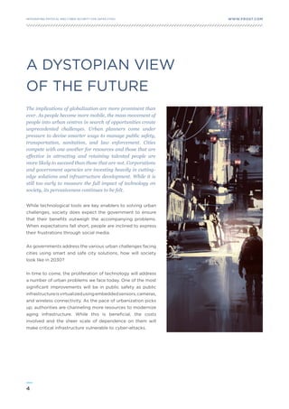 4
WWW.FROST.COMINTEGRATING PHYSICAL AND CYBER SECURITY FOR SAFER CITIES
A DYSTOPIAN VIEW
OF THE FUTURE
The implications of globalization are more prominent than
ever. As people become more mobile, the mass movement of
people into urban centres in search of opportunities create
unprecedented challenges. Urban planners come under
pressure to devise smarter ways to manage public safety,
transportation, sanitation, and law enforcement. Cities
compete with one another for resources and those that are
effective in attracting and retaining talented people are
more likely to succeed than those that are not. Corporations
and government agencies are investing heavily in cutting-
edge solutions and infrastructure development. While it is
still too early to measure the full impact of technology on
society, its pervasiveness continues to be felt.
While technological tools are key enablers to solving urban
challenges, society does expect the government to ensure
that their benefits outweigh the accompanying problems.
When expectations fall short, people are inclined to express
their frustrations through social media.
As governments address the various urban challenges facing
cities using smart and safe city solutions, how will society
look like in 2030?
In time to come, the proliferation of technology will address
a number of urban problems we face today. One of the most
significant improvements will be in public safety as public
infrastructureisvirtualizedusingembeddedsensors,cameras,
and wireless connectivity. As the pace of urbanization picks
up, authorities are channeling more resources to modernize
aging infrastructure. While this is beneficial, the costs
involved and the sheer scale of dependence on them will
make critical infrastructure vulnerable to cyber-attacks.
 