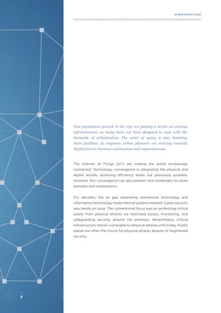 7
WWW.FROST.COMINTEGRATING PHYSICAL AND CYBER SECURITY FOR SAFER CITIES
Fast population growth in the city are putting a strain on existing
infrastructure, as many have not been designed to cope with the
demands of urbanization. The onset of aging is also besetting
these facilities. In response, urban planners are striving towards
digitization to increase automation and responsiveness.
The Internet of Things (IoT) are making the world increasingly
connected. Technology convergence is integrating the physical and
digital worlds, achieving efficiency levels not previously possible.
However, this convergence can also present new challenges to urban
planners and corporations.
For decades, the air gap separating operational technology and
information technology made internal systems resilient. Cyber security
was hardly an issue. The conventional focus was on protecting critical
assets from physical attacks via restricted access, monitoring, and
safeguarding security around the premises. Nevertheless, critical
infrastructure remain vulnerable to physical attacks until today. Public
places are often the choice for physical attacks despite of heightened
security.
7
 