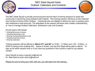NEC Geek Squad Hosts
Outlook: Calendars and Contacts
The NEC Geek Squad is proudly announcing the second track of training sessions to assist the
community in becoming more proficient with Outlook. This training session will focus on the Calendar
and Contact functions within Outlook . Individuals who are eligible to attend are new or existing users
with enterprise e-mail accounts. The attendees of this session will leave with a better understanding
of how to manage Outlook Calendars, Distribution Lists and Contacts.
Course topics will include:
• Adding/Removing Contacts
• Creating Distribution Lists
• Sharing Contacts/Distribution Lists
• Creating Calendar Events
• Sharing Calendars
Training sessions will be offered on March 21st
and 28th
at 10:00 – 11:00am and 1:00 – 2:00pm, in
ACAP’s training room building 404 . Space is limited, only the first 20ppl will be able to attend. To
sign up for either session time or if you have any questions if this course is right for you please
contact:
Irene Garrett at irene.m.garrett.civ@mail.mil
Or Misti Reid at misti.i.reid.ctr@mail.mil
Please be sure to bring your CAC with you; you will need it for this training.
 