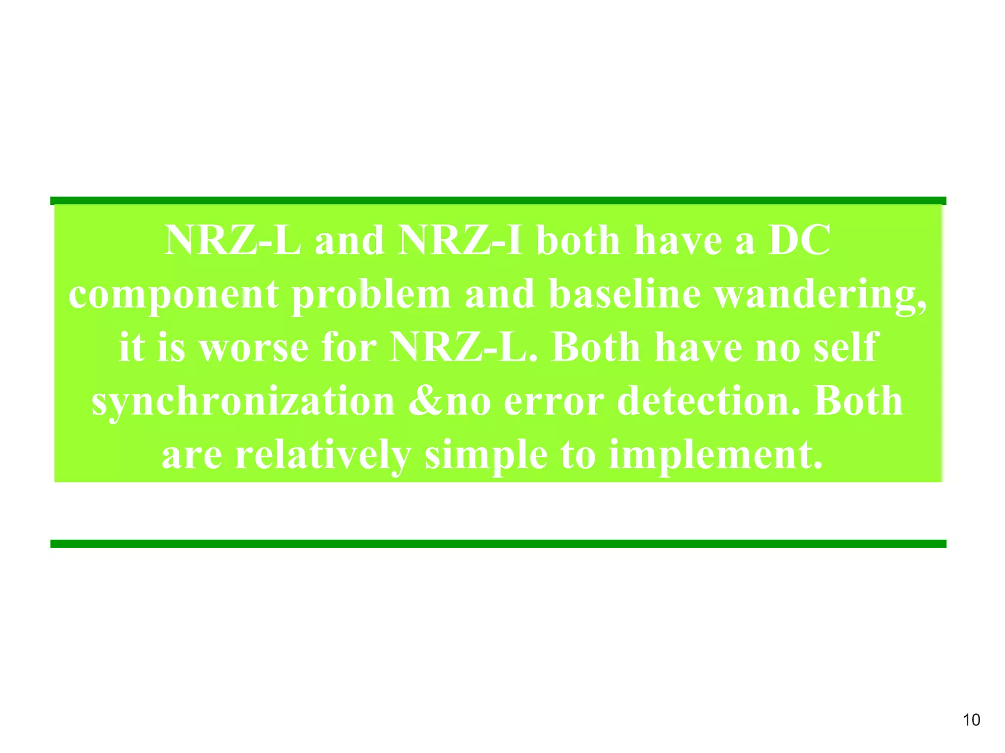 NRZ-L and NRZ-I both have a DC
component problem and baseline wandering,
it is worse for NRZ-L. Both have no self
synchronization &no error detection. Both
are relatively simple to implement.
10
 