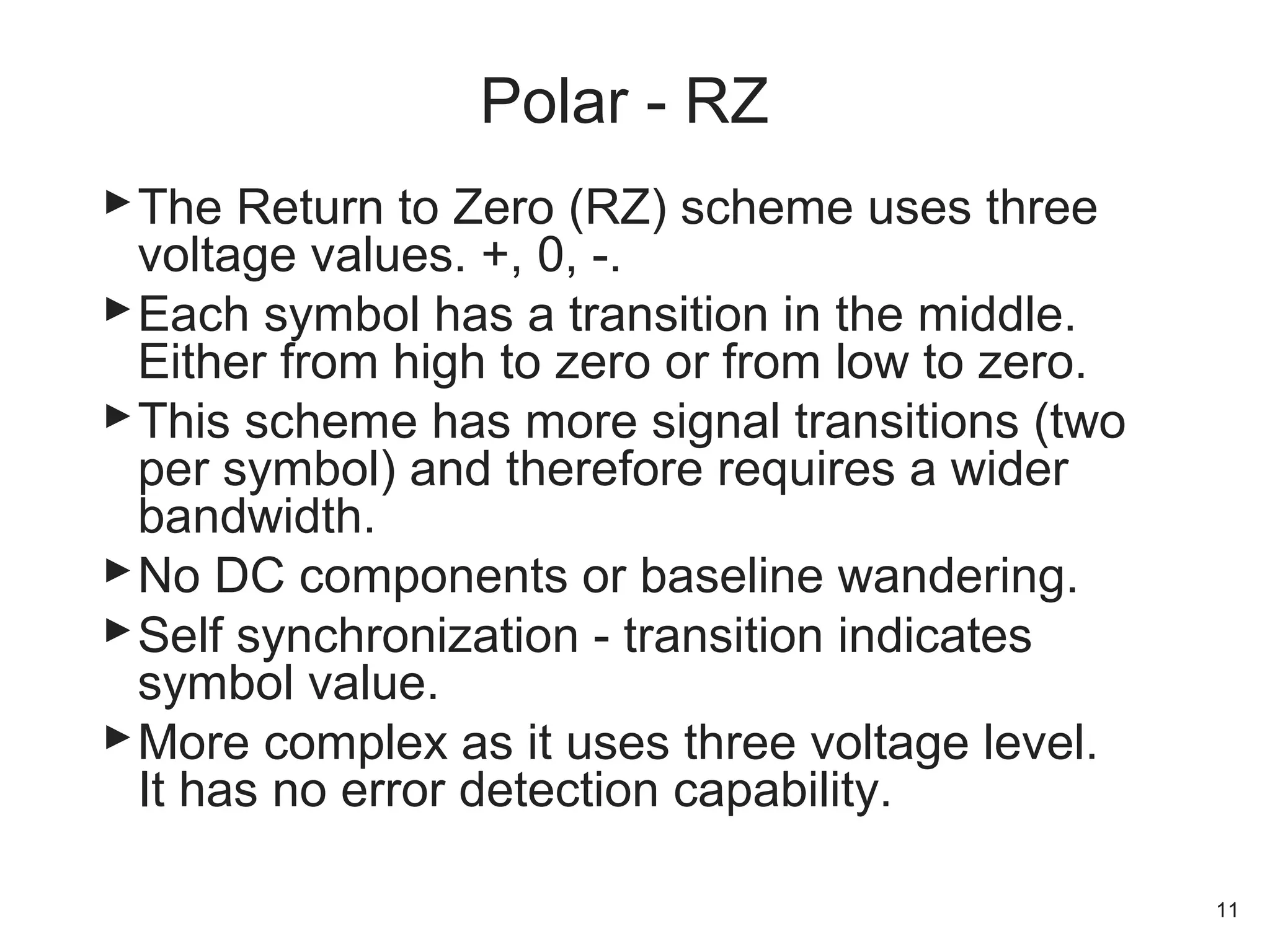 The Return to Zero (RZ) scheme uses three
voltage values. +, 0, -.
Each symbol has a transition in the middle.
Either from high to zero or from low to zero.
This scheme has more signal transitions (two
per symbol) and therefore requires a wider
bandwidth.
No DC components or baseline wandering.
Self synchronization - transition indicates
symbol value.
More complex as it uses three voltage level.
It has no error detection capability.
Polar - RZ
11
 