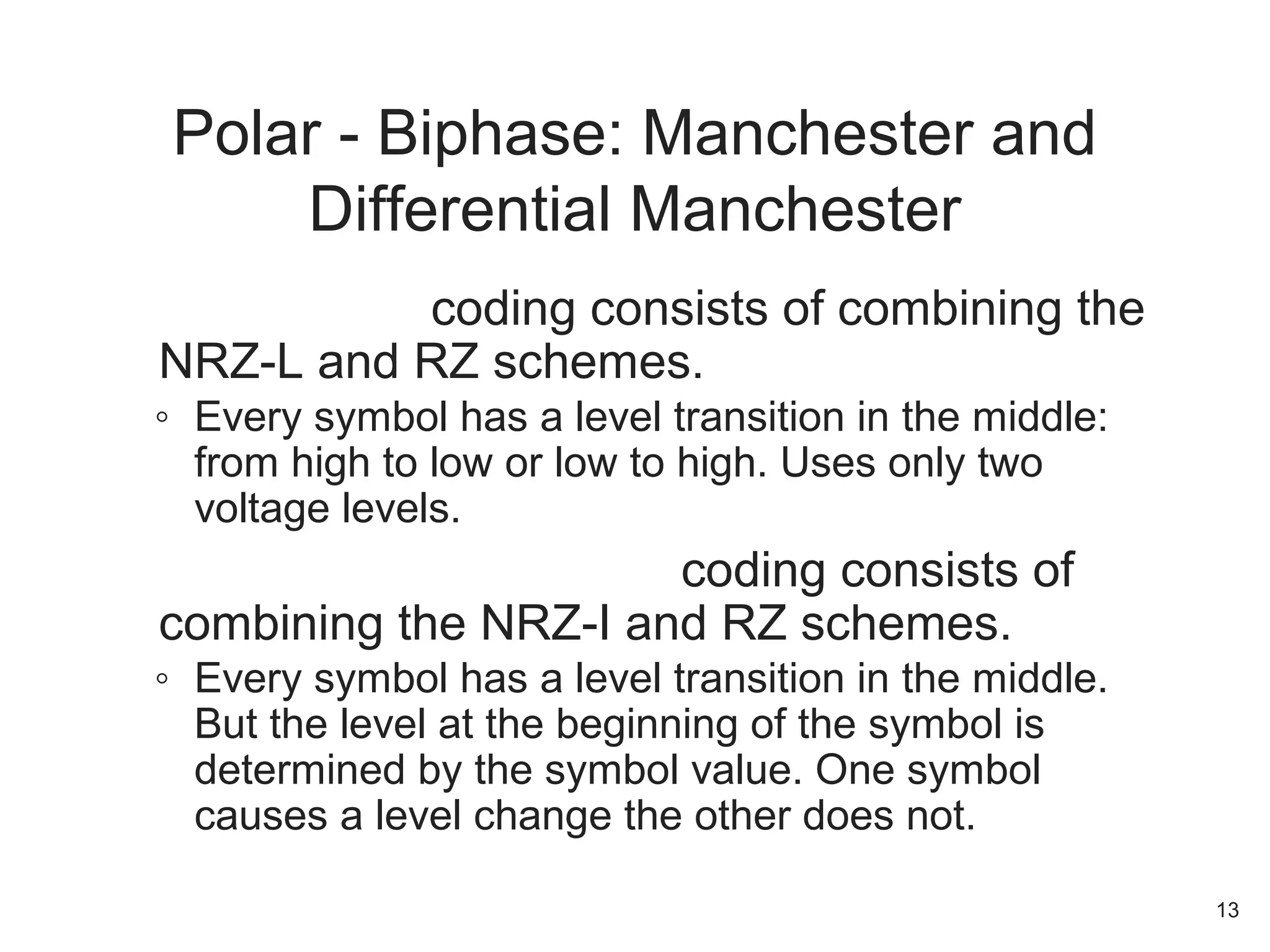 Manchester coding consists of combining the
NRZ-L and RZ schemes.
◦ Every symbol has a level transition in the middle:
from high to low or low to high. Uses only two
voltage levels.
Differential Manchester coding consists of
combining the NRZ-I and RZ schemes.
◦ Every symbol has a level transition in the middle.
But the level at the beginning of the symbol is
determined by the symbol value. One symbol
causes a level change the other does not.
Polar - Biphase: Manchester and
Differential Manchester
13
 