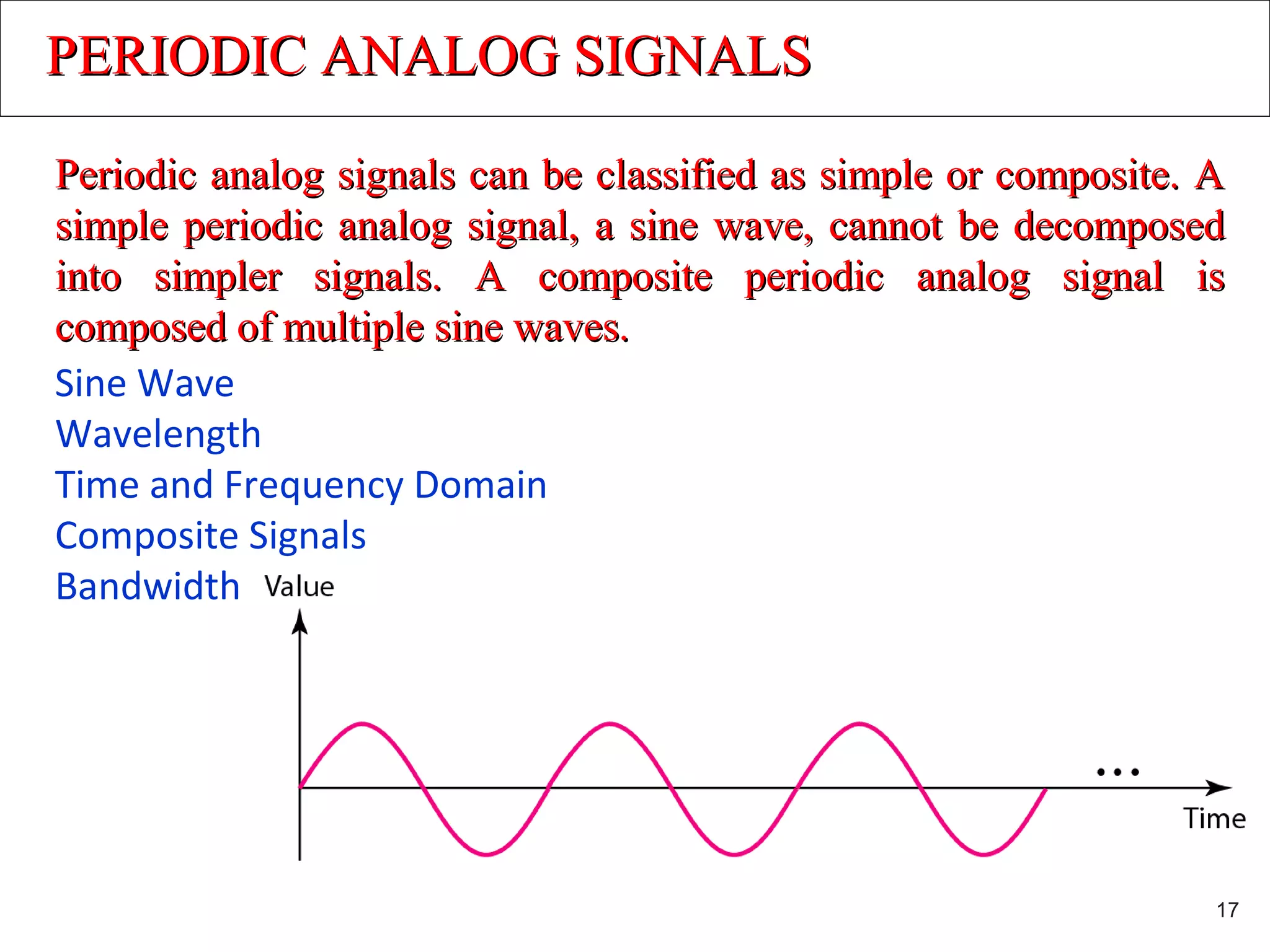 PERIODIC ANALOG SIGNALSPERIODIC ANALOG SIGNALS
Periodic analog signals can be classified as simple or composite. APeriodic analog signals can be classified as simple or composite. A
simple periodic analog signal, a sine wave, cannot be decomposedsimple periodic analog signal, a sine wave, cannot be decomposed
into simpler signals. A composite periodic analog signal isinto simpler signals. A composite periodic analog signal is
composed of multiple sine waves.composed of multiple sine waves.
Sine Wave
Wavelength
Time and Frequency Domain
Composite Signals
Bandwidth
17
 