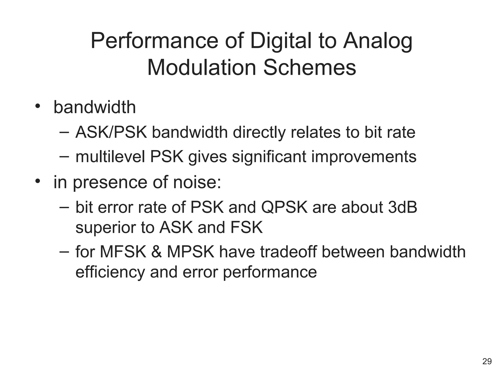 • bandwidth
– ASK/PSK bandwidth directly relates to bit rate
– multilevel PSK gives significant improvements
• in presence of noise:
– bit error rate of PSK and QPSK are about 3dB
superior to ASK and FSK
– for MFSK & MPSK have tradeoff between bandwidth
efficiency and error performance
Performance of Digital to Analog
Modulation Schemes
29
 