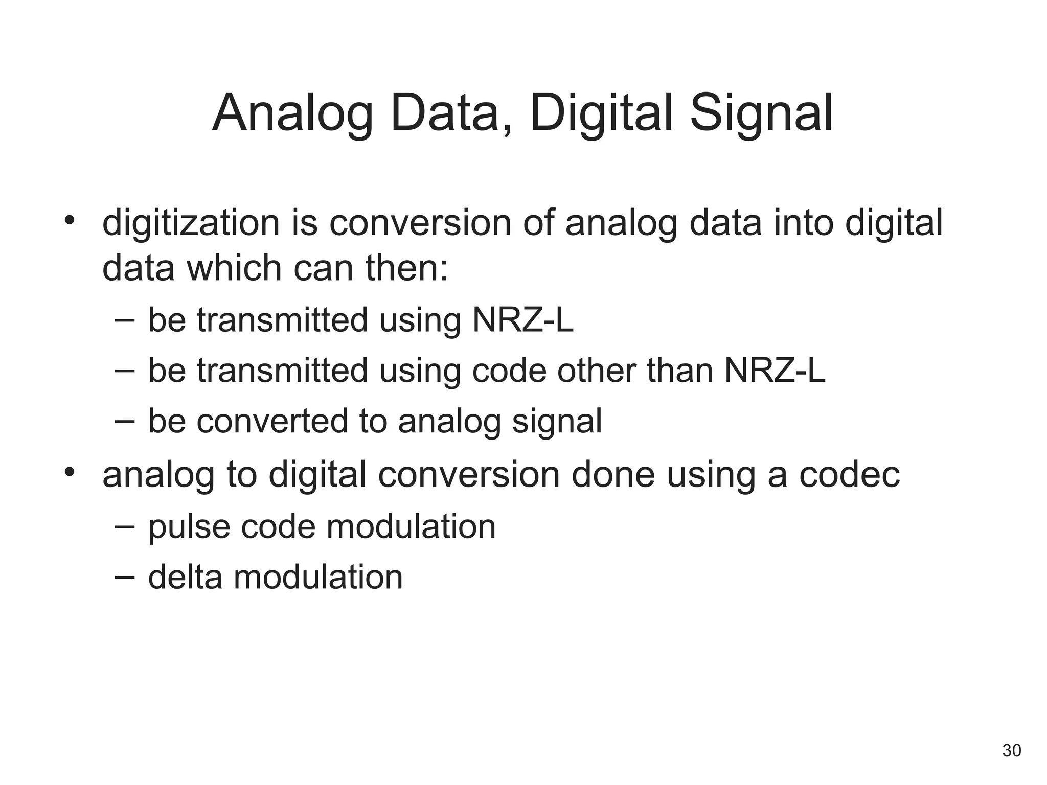 • digitization is conversion of analog data into digital
data which can then:
– be transmitted using NRZ-L
– be transmitted using code other than NRZ-L
– be converted to analog signal
• analog to digital conversion done using a codec
– pulse code modulation
– delta modulation
Analog Data, Digital Signal
30
 