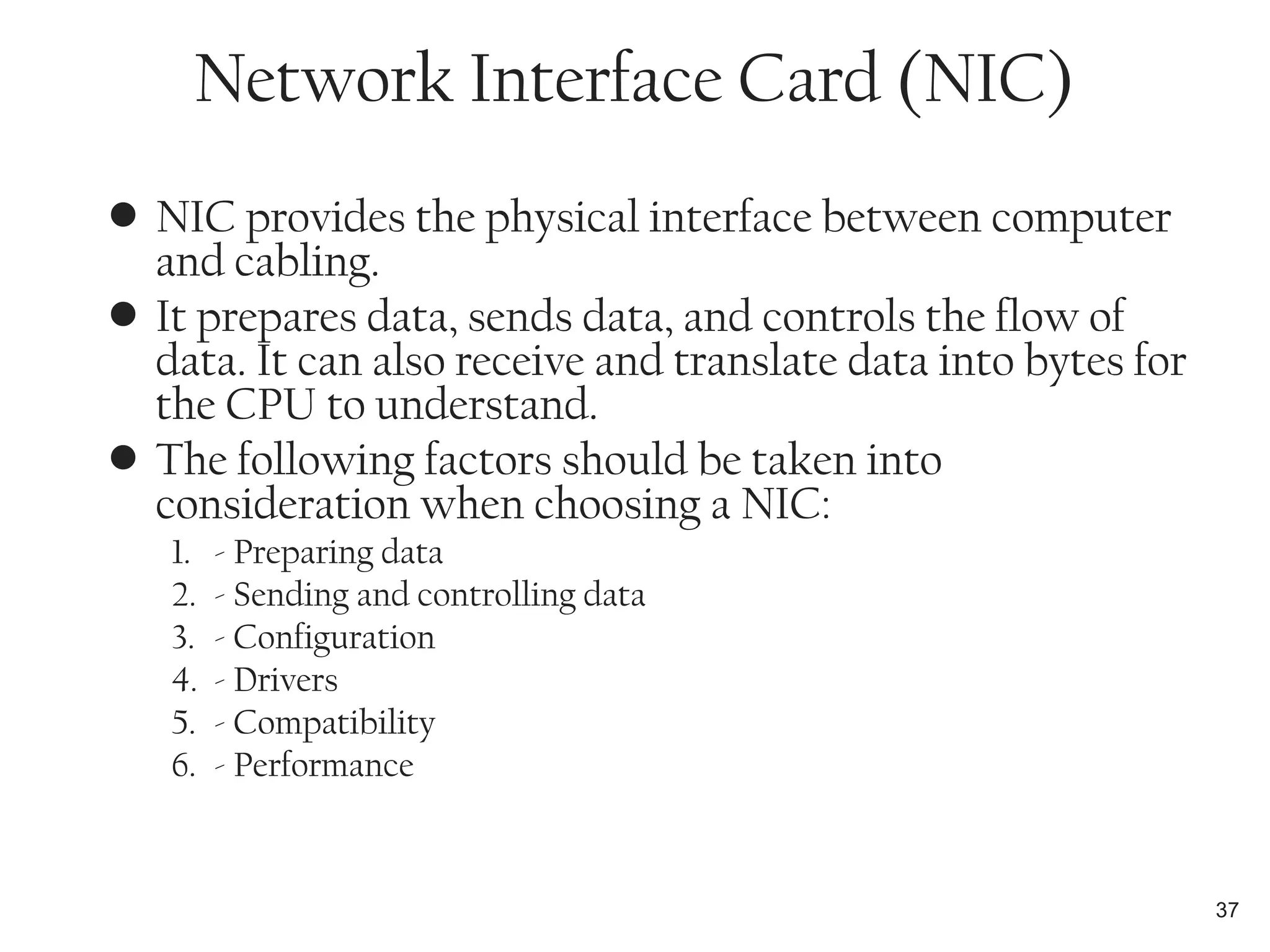 • NIC provides the physical interface between computer
and cabling.
• It prepares data, sends data, and controls the flow of
data. It can also receive and translate data into bytes for
the CPU to understand.
• The following factors should be taken into
consideration when choosing a NIC:
1. - Preparing data
2. - Sending and controlling data
3. - Configuration
4. - Drivers
5. - Compatibility
6. - Performance
37
Network Interface Card (NIC)
 