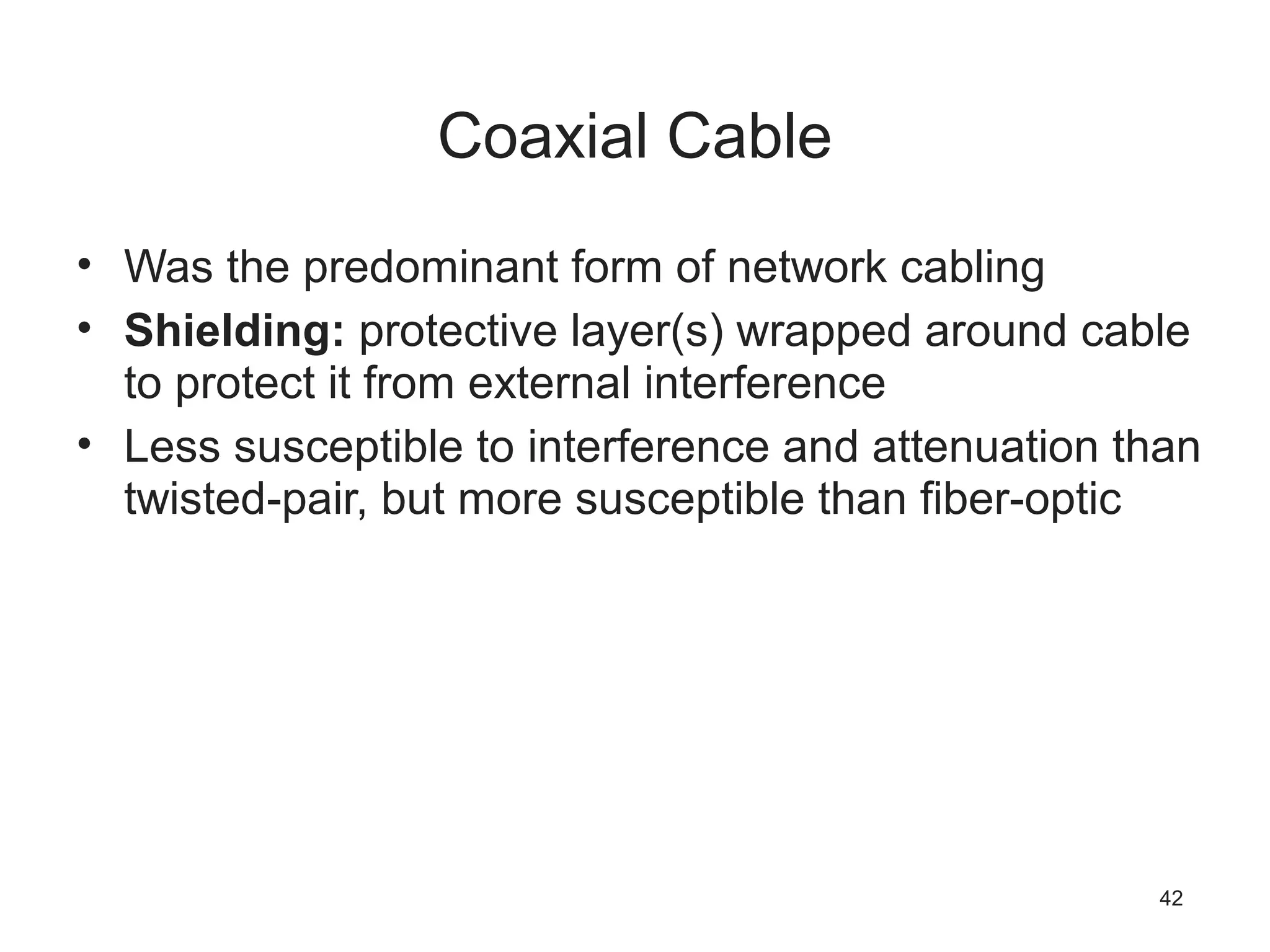 Coaxial Cable
• Was the predominant form of network cabling
• Shielding: protective layer(s) wrapped around cable
to protect it from external interference
• Less susceptible to interference and attenuation than
twisted-pair, but more susceptible than fiber-optic
42
 
