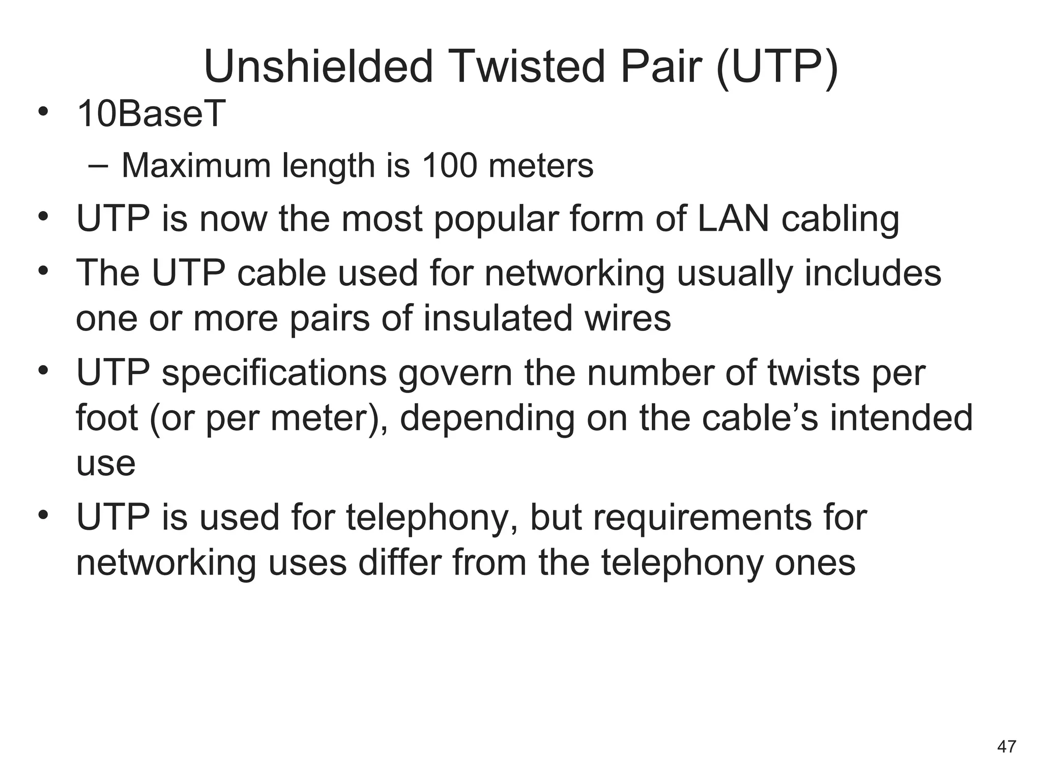 • 10BaseT
– Maximum length is 100 meters
• UTP is now the most popular form of LAN cabling
• The UTP cable used for networking usually includes
one or more pairs of insulated wires
• UTP specifications govern the number of twists per
foot (or per meter), depending on the cable’s intended
use
• UTP is used for telephony, but requirements for
networking uses differ from the telephony ones
Unshielded Twisted Pair (UTP)
47
 