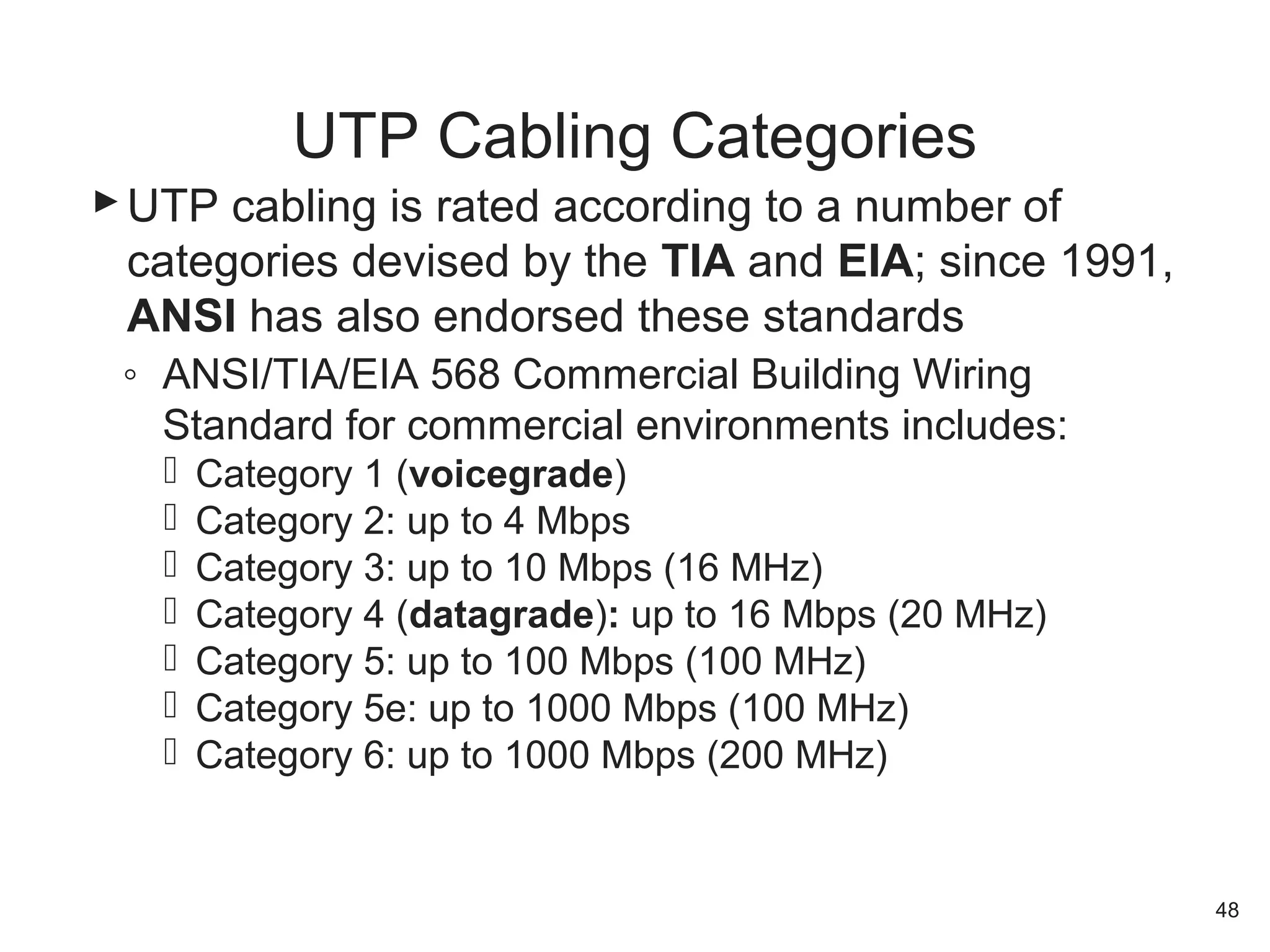 UTP cabling is rated according to a number of
categories devised by the TIA and EIA; since 1991,
ANSI has also endorsed these standards
◦ ANSI/TIA/EIA 568 Commercial Building Wiring
Standard for commercial environments includes:
 Category 1 (voicegrade)
 Category 2: up to 4 Mbps
 Category 3: up to 10 Mbps (16 MHz)
 Category 4 (datagrade): up to 16 Mbps (20 MHz)
 Category 5: up to 100 Mbps (100 MHz)
 Category 5e: up to 1000 Mbps (100 MHz)
 Category 6: up to 1000 Mbps (200 MHz)
UTP Cabling Categories
48
 