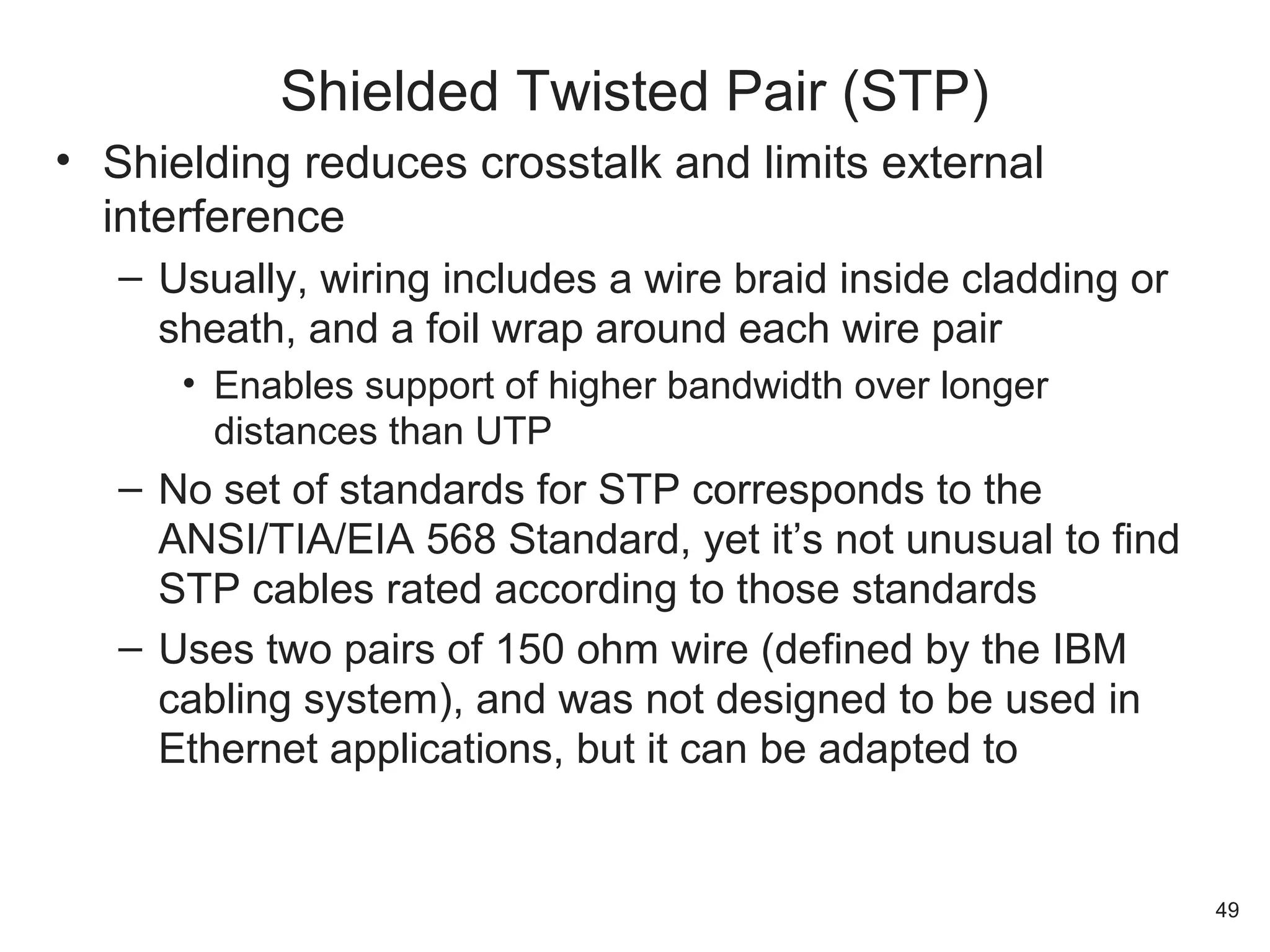 • Shielding reduces crosstalk and limits external
interference
– Usually, wiring includes a wire braid inside cladding or
sheath, and a foil wrap around each wire pair
• Enables support of higher bandwidth over longer
distances than UTP
– No set of standards for STP corresponds to the
ANSI/TIA/EIA 568 Standard, yet it’s not unusual to find
STP cables rated according to those standards
– Uses two pairs of 150 ohm wire (defined by the IBM
cabling system), and was not designed to be used in
Ethernet applications, but it can be adapted to
Shielded Twisted Pair (STP)
49
 