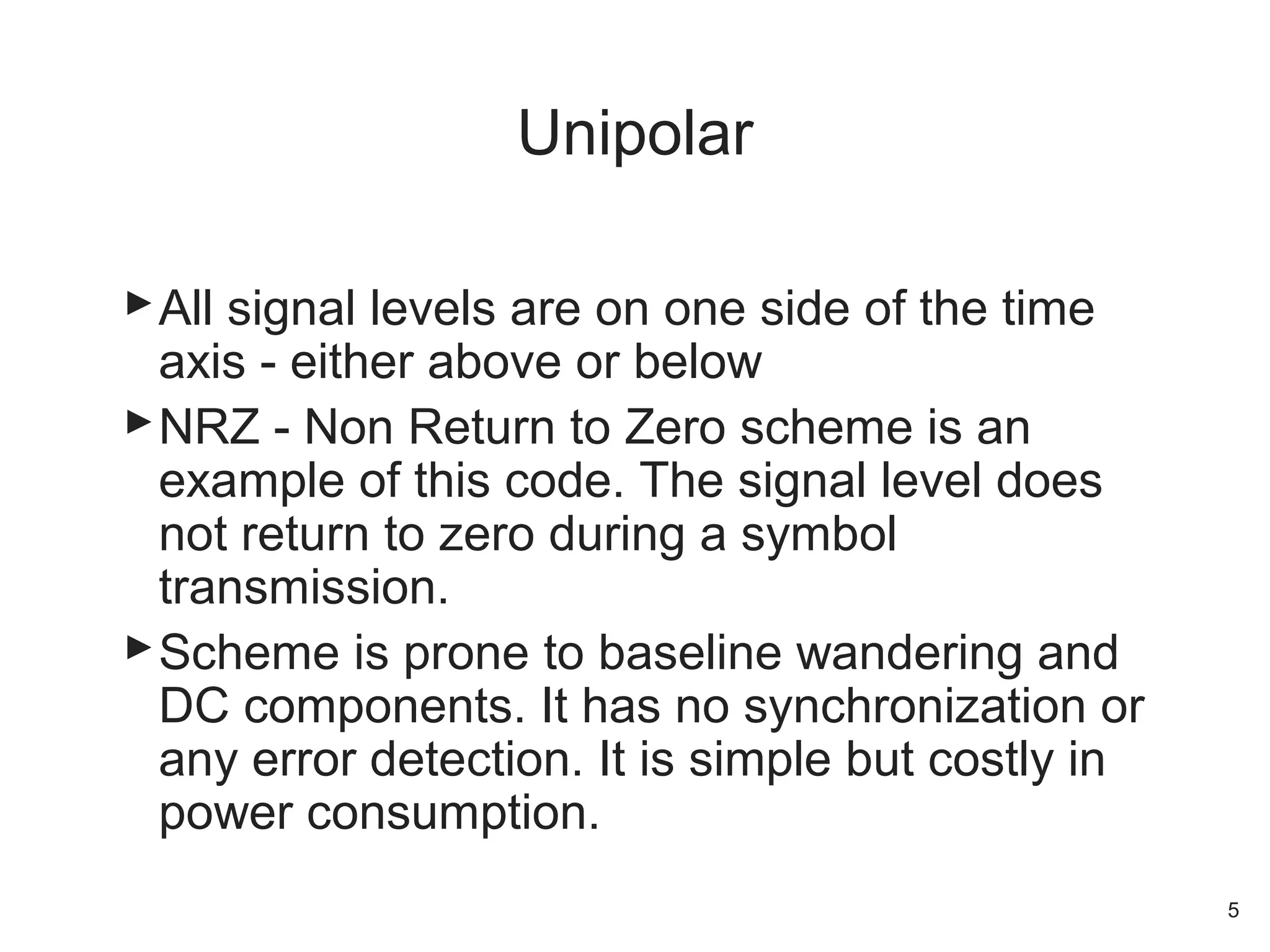 All signal levels are on one side of the time
axis - either above or below
NRZ - Non Return to Zero scheme is an
example of this code. The signal level does
not return to zero during a symbol
transmission.
Scheme is prone to baseline wandering and
DC components. It has no synchronization or
any error detection. It is simple but costly in
power consumption.
Unipolar
5
 