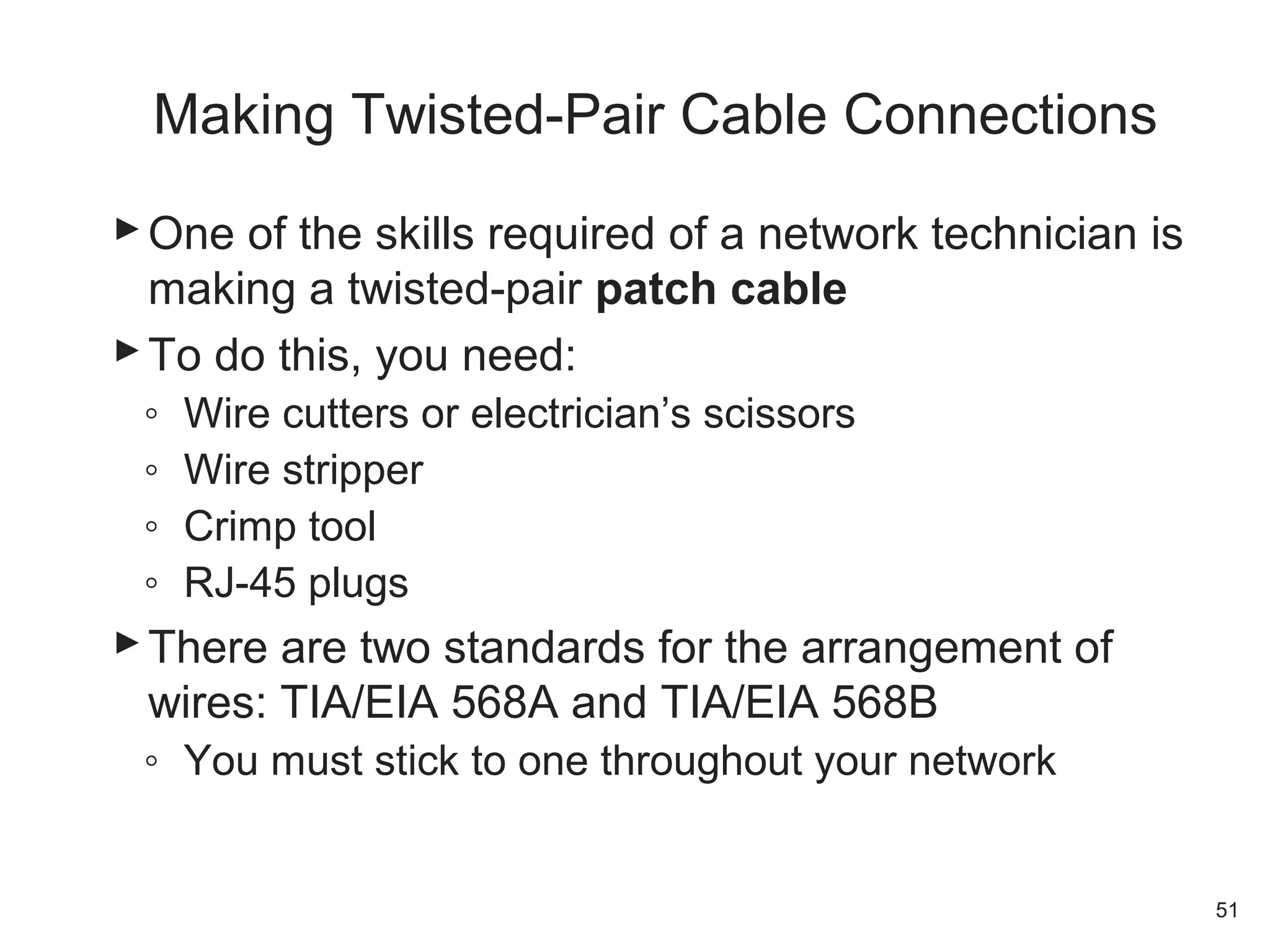 One of the skills required of a network technician is
making a twisted-pair patch cable
To do this, you need:
◦ Wire cutters or electrician’s scissors
◦ Wire stripper
◦ Crimp tool
◦ RJ-45 plugs
There are two standards for the arrangement of
wires: TIA/EIA 568A and TIA/EIA 568B
◦ You must stick to one throughout your network
51
Making Twisted-Pair Cable Connections
 