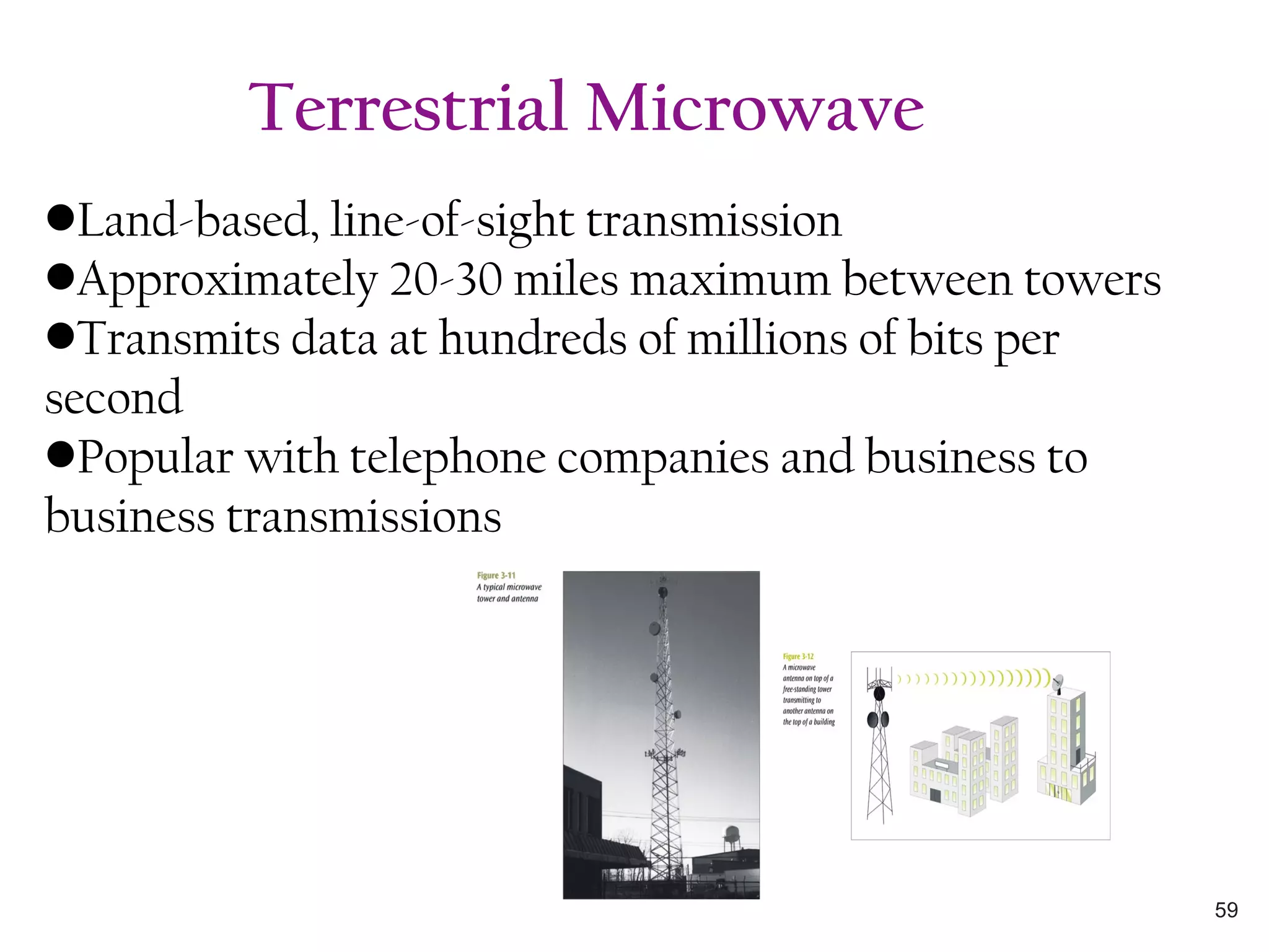 •Land-based, line-of-sight transmission
•Approximately 20-30 miles maximum between towers
•Transmits data at hundreds of millions of bits per
second
•Popular with telephone companies and business to
business transmissions
Terrestrial Microwave
59
 