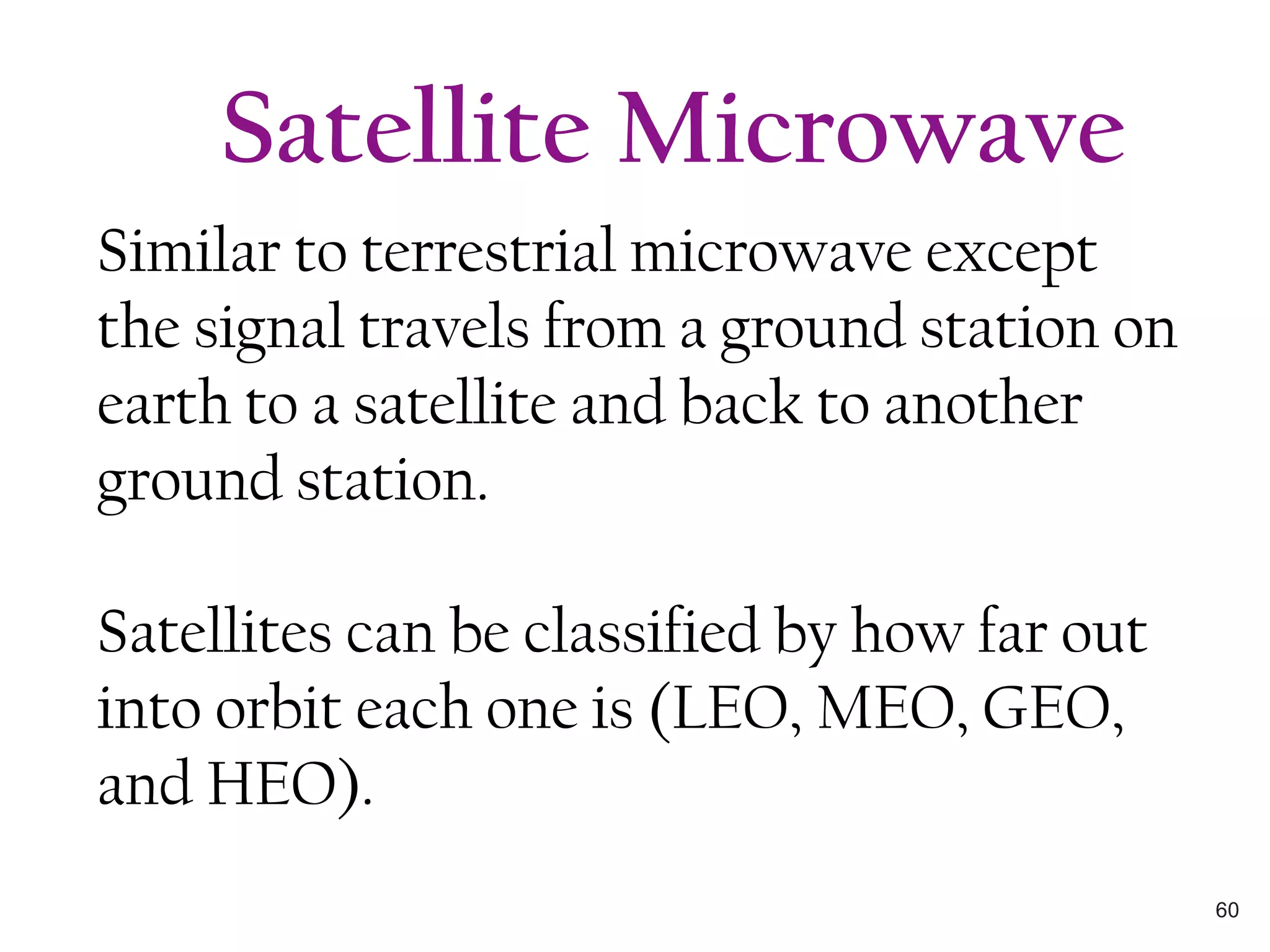 Similar to terrestrial microwave except
the signal travels from a ground station on
earth to a satellite and back to another
ground station.
Satellites can be classified by how far out
into orbit each one is (LEO, MEO, GEO,
and HEO).
Satellite Microwave
60
 