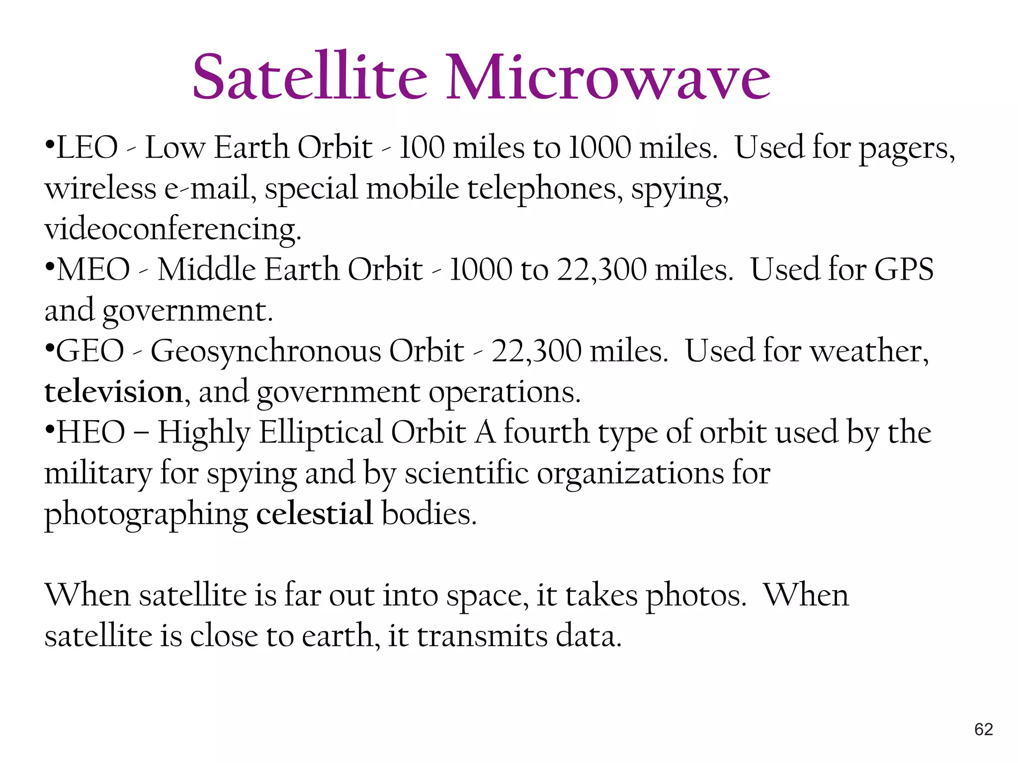 •LEO - Low Earth Orbit - 100 miles to 1000 miles. Used for pagers,
wireless e-mail, special mobile telephones, spying,
videoconferencing.
•MEO - Middle Earth Orbit - 1000 to 22,300 miles. Used for GPS
and government.
•GEO - Geosynchronous Orbit - 22,300 miles. Used for weather,
television, and government operations.
•HEO – Highly Elliptical Orbit A fourth type of orbit used by the
military for spying and by scientific organizations for
photographing celestial bodies.
When satellite is far out into space, it takes photos. When
satellite is close to earth, it transmits data.
Satellite Microwave
62
 