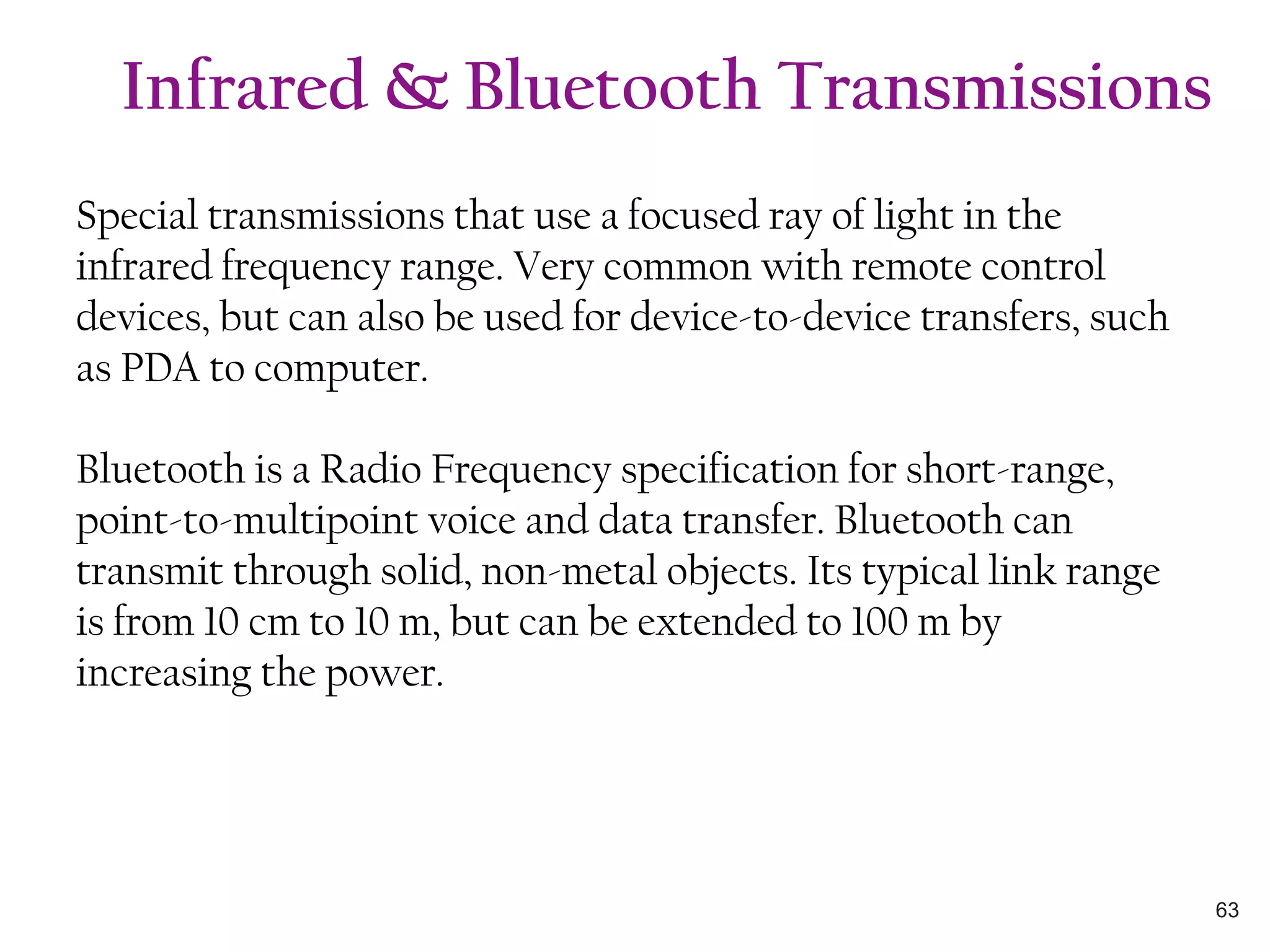 Special transmissions that use a focused ray of light in the
infrared frequency range. Very common with remote control
devices, but can also be used for device-to-device transfers, such
as PDA to computer.
Bluetooth is a Radio Frequency specification for short-range,
point-to-multipoint voice and data transfer. Bluetooth can
transmit through solid, non-metal objects. Its typical link range
is from 10 cm to 10 m, but can be extended to 100 m by
increasing the power.
Infrared & Bluetooth Transmissions
63
 