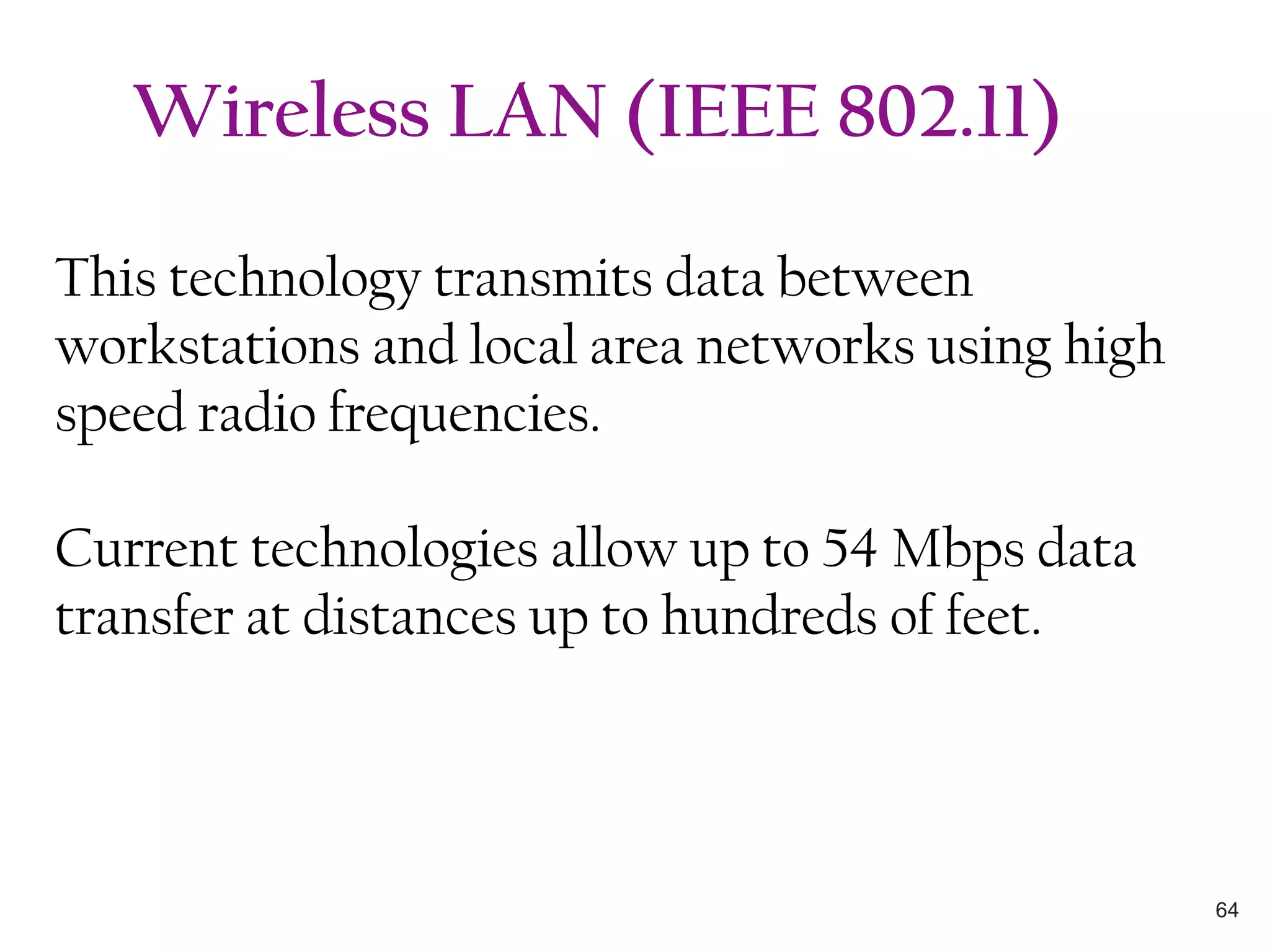 This technology transmits data between
workstations and local area networks using high
speed radio frequencies.
Current technologies allow up to 54 Mbps data
transfer at distances up to hundreds of feet.
Wireless LAN (IEEE 802.11)
64
 