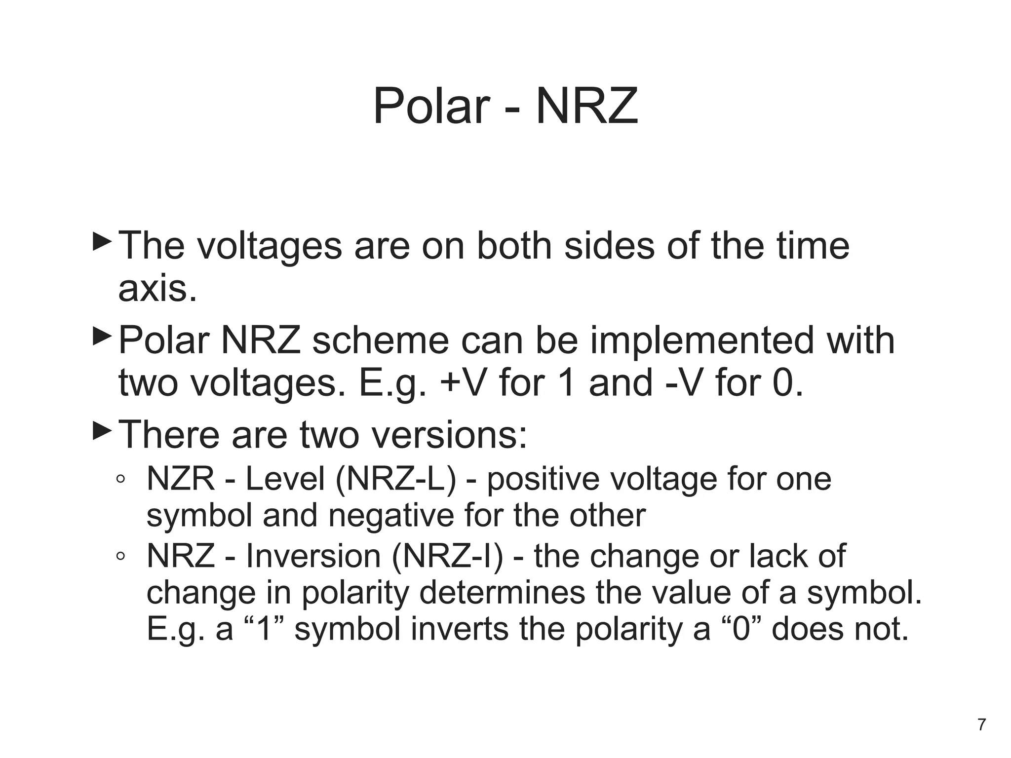 The voltages are on both sides of the time
axis.
Polar NRZ scheme can be implemented with
two voltages. E.g. +V for 1 and -V for 0.
There are two versions:
◦ NZR - Level (NRZ-L) - positive voltage for one
symbol and negative for the other
◦ NRZ - Inversion (NRZ-I) - the change or lack of
change in polarity determines the value of a symbol.
E.g. a “1” symbol inverts the polarity a “0” does not.
Polar - NRZ
7
 