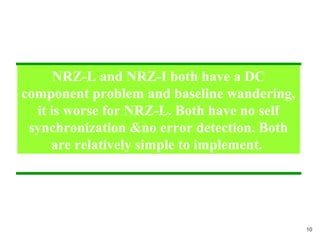 NRZ-L and NRZ-I both have a DC
component problem and baseline wandering,
it is worse for NRZ-L. Both have no self
synchronization &no error detection. Both
are relatively simple to implement.
10
 