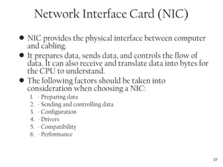 • NIC provides the physical interface between computer
and cabling.
• It prepares data, sends data, and controls the flow of
data. It can also receive and translate data into bytes for
the CPU to understand.
• The following factors should be taken into
consideration when choosing a NIC:
1. - Preparing data
2. - Sending and controlling data
3. - Configuration
4. - Drivers
5. - Compatibility
6. - Performance
37
Network Interface Card (NIC)
 
