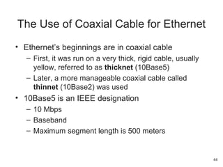 • Ethernet’s beginnings are in coaxial cable
– First, it was run on a very thick, rigid cable, usually
yellow, referred to as thicknet (10Base5)
– Later, a more manageable coaxial cable called
thinnet (10Base2) was used
• 10Base5 is an IEEE designation
– 10 Mbps
– Baseband
– Maximum segment length is 500 meters
The Use of Coaxial Cable for Ethernet
44
 