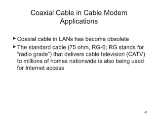 Coaxial Cable in Cable Modem
Applications
Coaxial cable in LANs has become obsolete
The standard cable (75 ohm, RG-6; RG stands for
“radio grade”) that delivers cable television (CATV)
to millions of homes nationwide is also being used
for Internet access
45
 