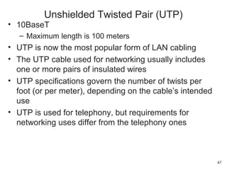 • 10BaseT
– Maximum length is 100 meters
• UTP is now the most popular form of LAN cabling
• The UTP cable used for networking usually includes
one or more pairs of insulated wires
• UTP specifications govern the number of twists per
foot (or per meter), depending on the cable’s intended
use
• UTP is used for telephony, but requirements for
networking uses differ from the telephony ones
Unshielded Twisted Pair (UTP)
47
 