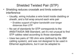• Shielding reduces crosstalk and limits external
interference
– Usually, wiring includes a wire braid inside cladding or
sheath, and a foil wrap around each wire pair
• Enables support of higher bandwidth over longer
distances than UTP
– No set of standards for STP corresponds to the
ANSI/TIA/EIA 568 Standard, yet it’s not unusual to find
STP cables rated according to those standards
– Uses two pairs of 150 ohm wire (defined by the IBM
cabling system), and was not designed to be used in
Ethernet applications, but it can be adapted to
Shielded Twisted Pair (STP)
49
 