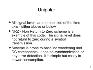 All signal levels are on one side of the time
axis - either above or below
NRZ - Non Return to Zero scheme is an
example of this code. The signal level does
not return to zero during a symbol
transmission.
Scheme is prone to baseline wandering and
DC components. It has no synchronization or
any error detection. It is simple but costly in
power consumption.
Unipolar
5
 