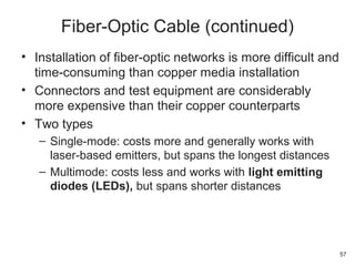 • Installation of fiber-optic networks is more difficult and
time-consuming than copper media installation
• Connectors and test equipment are considerably
more expensive than their copper counterparts
• Two types
– Single-mode: costs more and generally works with
laser-based emitters, but spans the longest distances
– Multimode: costs less and works with light emitting
diodes (LEDs), but spans shorter distances
Fiber-Optic Cable (continued)
57
 