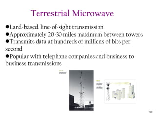 •Land-based, line-of-sight transmission
•Approximately 20-30 miles maximum between towers
•Transmits data at hundreds of millions of bits per
second
•Popular with telephone companies and business to
business transmissions
Terrestrial Microwave
59
 