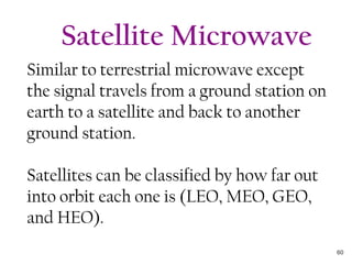 Similar to terrestrial microwave except
the signal travels from a ground station on
earth to a satellite and back to another
ground station.
Satellites can be classified by how far out
into orbit each one is (LEO, MEO, GEO,
and HEO).
Satellite Microwave
60
 