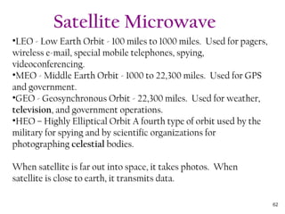 •LEO - Low Earth Orbit - 100 miles to 1000 miles. Used for pagers,
wireless e-mail, special mobile telephones, spying,
videoconferencing.
•MEO - Middle Earth Orbit - 1000 to 22,300 miles. Used for GPS
and government.
•GEO - Geosynchronous Orbit - 22,300 miles. Used for weather,
television, and government operations.
•HEO – Highly Elliptical Orbit A fourth type of orbit used by the
military for spying and by scientific organizations for
photographing celestial bodies.
When satellite is far out into space, it takes photos. When
satellite is close to earth, it transmits data.
Satellite Microwave
62
 