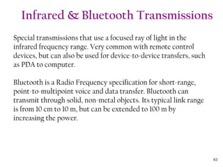 Special transmissions that use a focused ray of light in the
infrared frequency range. Very common with remote control
devices, but can also be used for device-to-device transfers, such
as PDA to computer.
Bluetooth is a Radio Frequency specification for short-range,
point-to-multipoint voice and data transfer. Bluetooth can
transmit through solid, non-metal objects. Its typical link range
is from 10 cm to 10 m, but can be extended to 100 m by
increasing the power.
Infrared & Bluetooth Transmissions
63
 