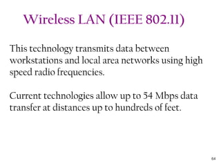 This technology transmits data between
workstations and local area networks using high
speed radio frequencies.
Current technologies allow up to 54 Mbps data
transfer at distances up to hundreds of feet.
Wireless LAN (IEEE 802.11)
64
 