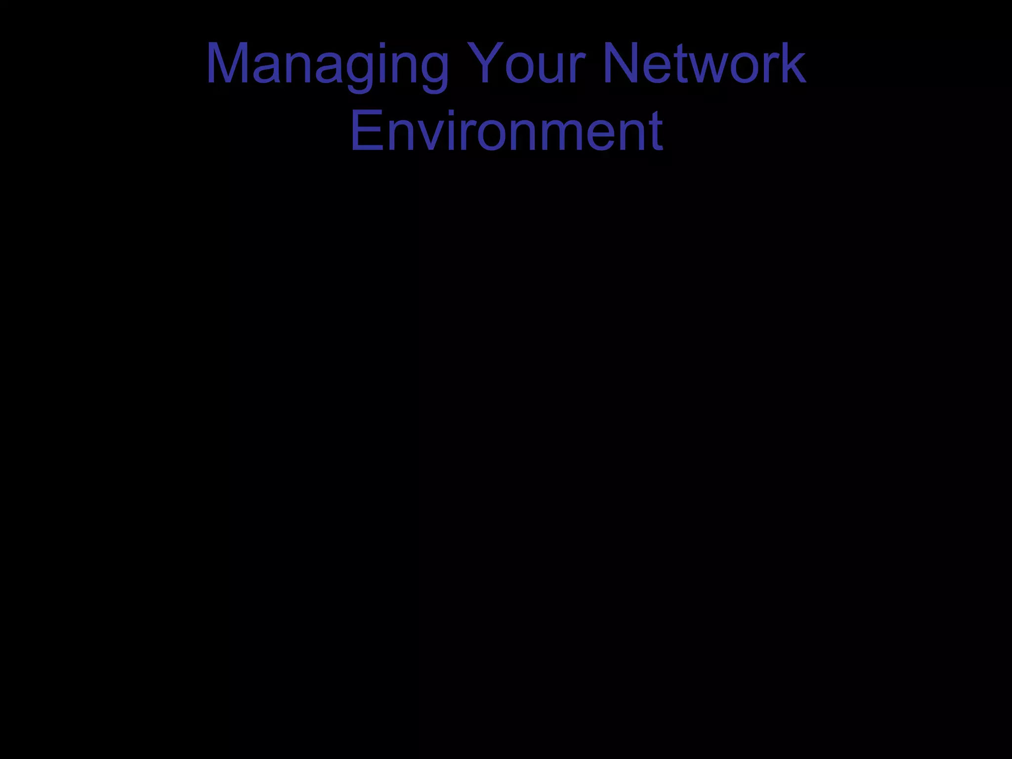 Managing Your Network
Environment
• Monitoring Network Performance
– Performance Monitor
• Performance Monitor shows how windows server is performing. It
can present information about your system in charts, logs, and
reports so you can view the information in several ways.
– Network Monitor
• The Network Monitor can show you information such as the current
network utilization, frame per second, communicating stations on
the network and their station address, and sources of broadcasts.
– Automated Network Management
• These packages can track key parameters of your network server
and client operating systems, such as the amount of free disk space
and the peak amount of traffic on your network
• Hardware Upgrade Policy
 
