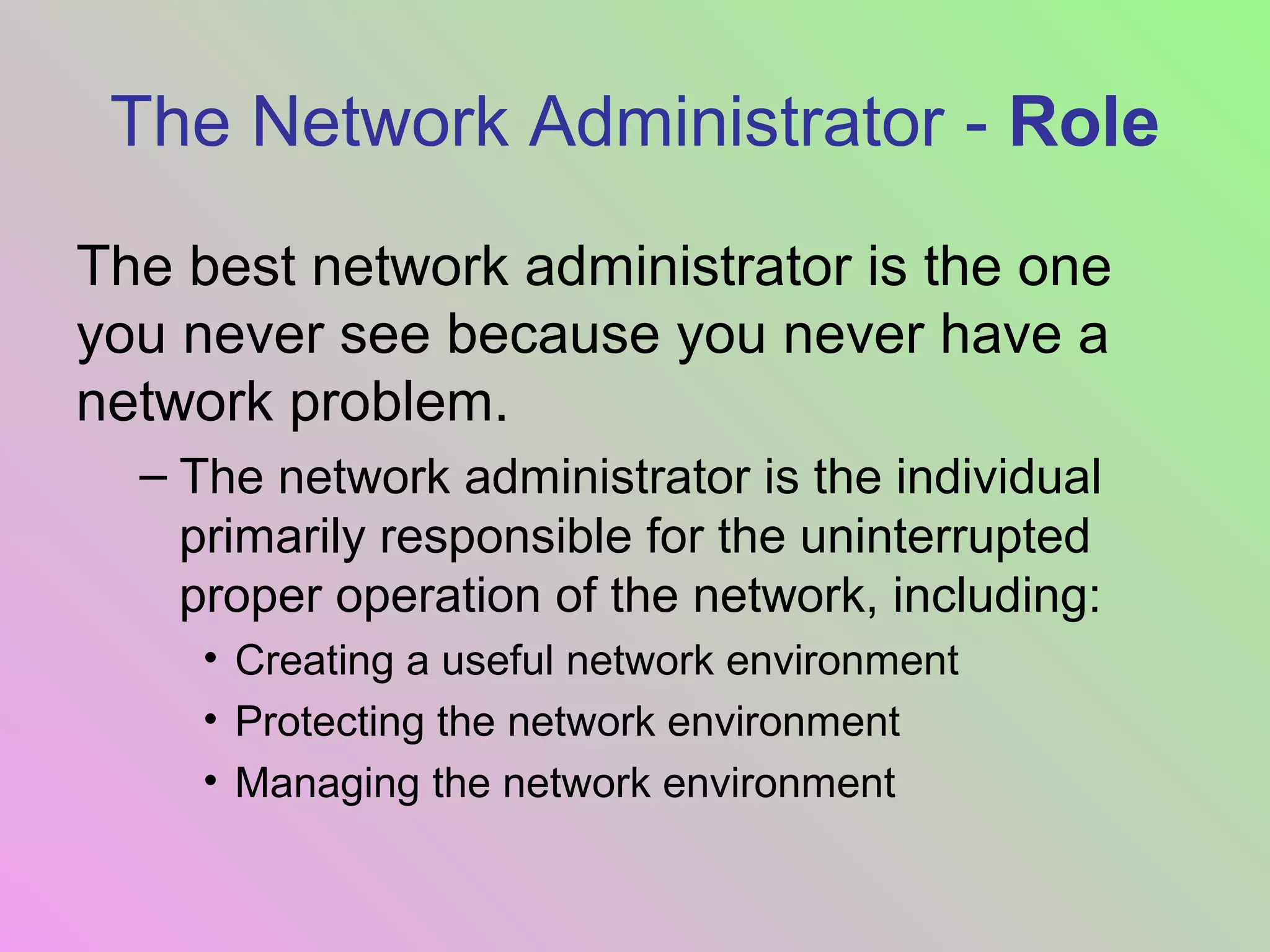 The Network Administrator - Role
The best network administrator is the one
you never see because you never have a
network problem.
– The network administrator is the individual
primarily responsible for the uninterrupted
proper operation of the network, including:
• Creating a useful network environment
• Protecting the network environment
• Managing the network environment
 