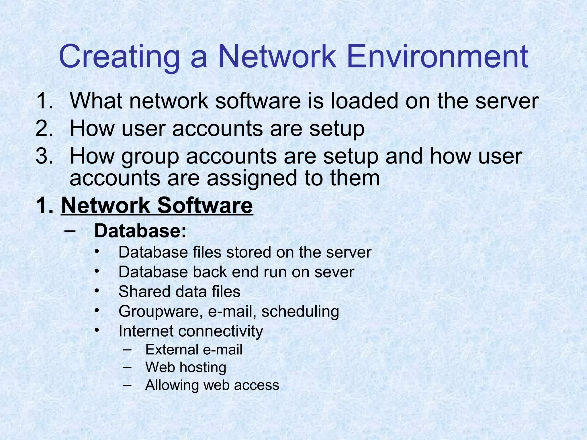 Creating a Network Environment
1. What network software is loaded on the server
2. How user accounts are setup
3. How group accounts are setup and how user
accounts are assigned to them
1. Network Software
– Database:
• Database files stored on the server
• Database back end run on sever
• Shared data files
• Groupware, e-mail, scheduling
• Internet connectivity
– External e-mail
– Web hosting
– Allowing web access
 