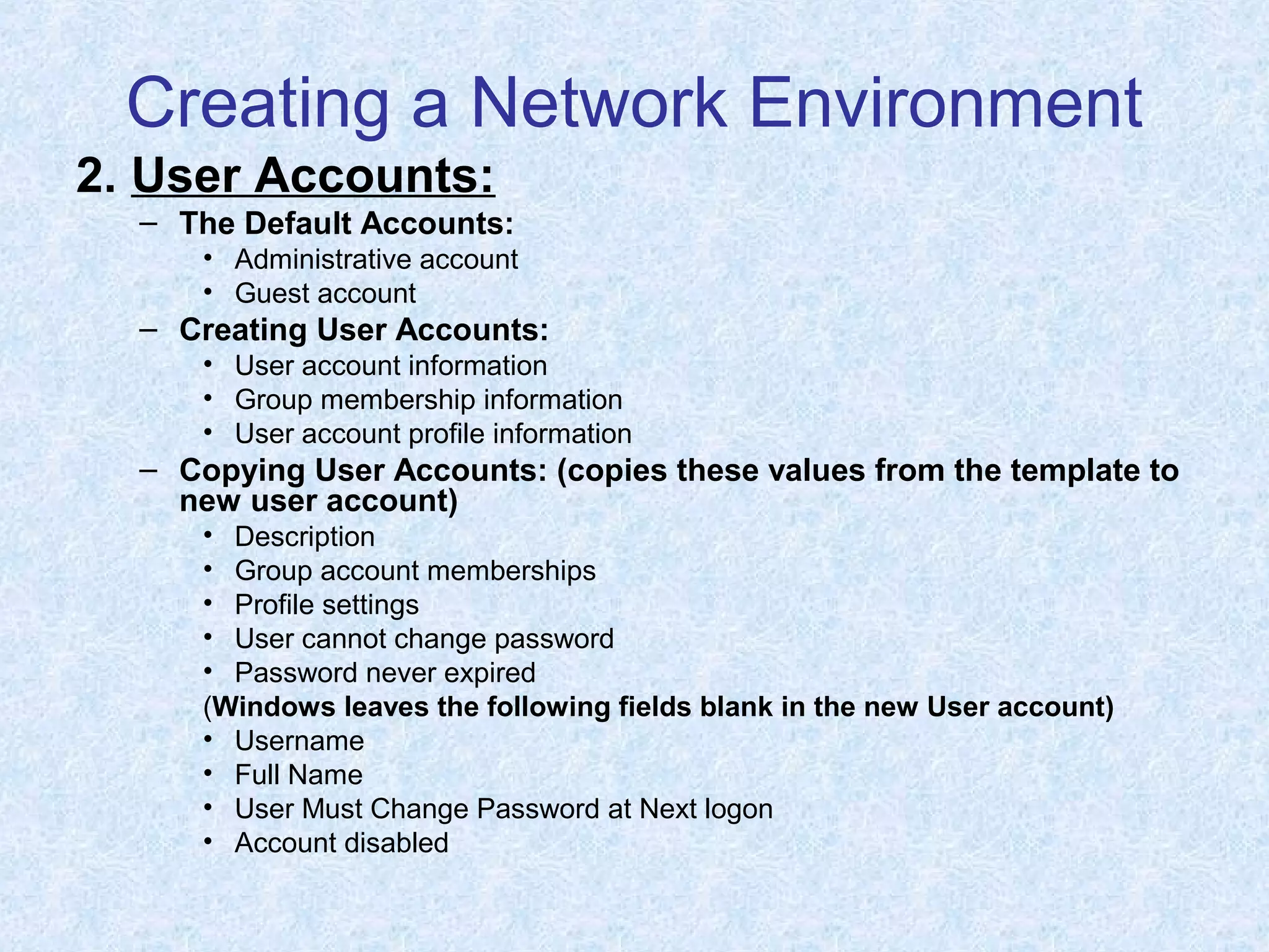 Creating a Network Environment
2. User Accounts:
– The Default Accounts:
• Administrative account
• Guest account
– Creating User Accounts:
• User account information
• Group membership information
• User account profile information
– Copying User Accounts: (copies these values from the template to
new user account)
• Description
• Group account memberships
• Profile settings
• User cannot change password
• Password never expired
(Windows leaves the following fields blank in the new User account)
• Username
• Full Name
• User Must Change Password at Next logon
• Account disabled
 
