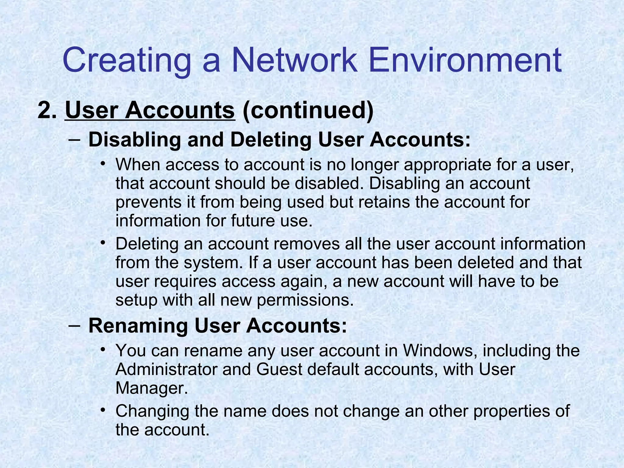 Creating a Network Environment
2. User Accounts (continued)
– Disabling and Deleting User Accounts:
• When access to account is no longer appropriate for a user,
that account should be disabled. Disabling an account
prevents it from being used but retains the account for
information for future use.
• Deleting an account removes all the user account information
from the system. If a user account has been deleted and that
user requires access again, a new account will have to be
setup with all new permissions.
– Renaming User Accounts:
• You can rename any user account in Windows, including the
Administrator and Guest default accounts, with User
Manager.
• Changing the name does not change an other properties of
the account.
 