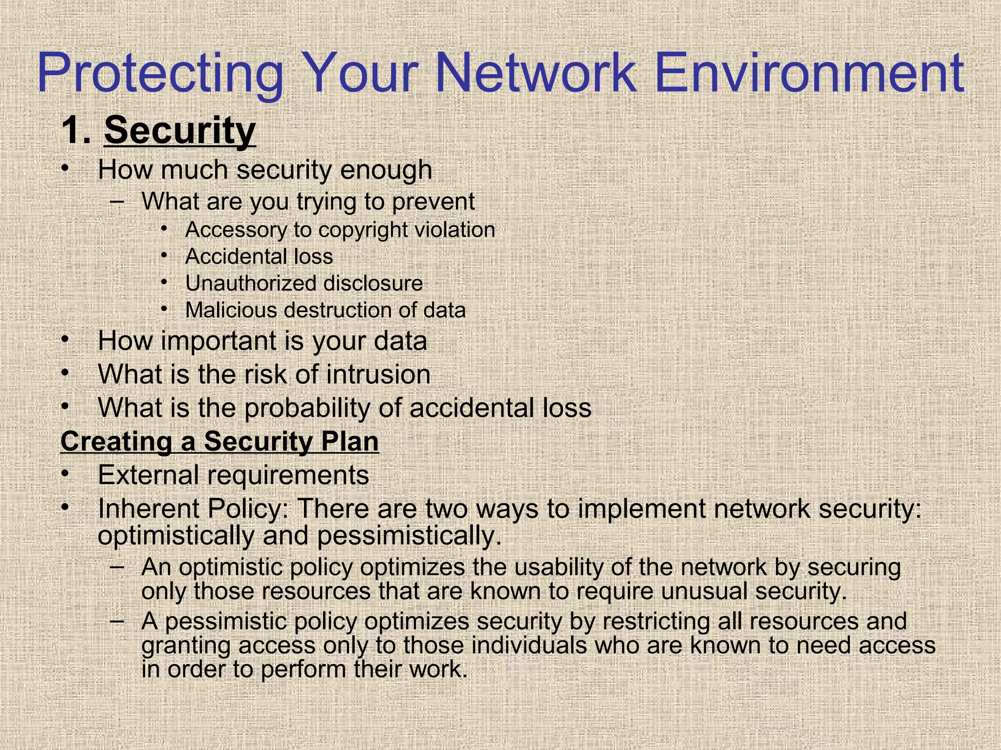 Protecting Your Network Environment
1. Security
• How much security enough
– What are you trying to prevent
• Accessory to copyright violation
• Accidental loss
• Unauthorized disclosure
• Malicious destruction of data
• How important is your data
• What is the risk of intrusion
• What is the probability of accidental loss
Creating a Security Plan
• External requirements
• Inherent Policy: There are two ways to implement network security:
optimistically and pessimistically.
– An optimistic policy optimizes the usability of the network by securing
only those resources that are known to require unusual security.
– A pessimistic policy optimizes security by restricting all resources and
granting access only to those individuals who are known to need access
in order to perform their work.
 