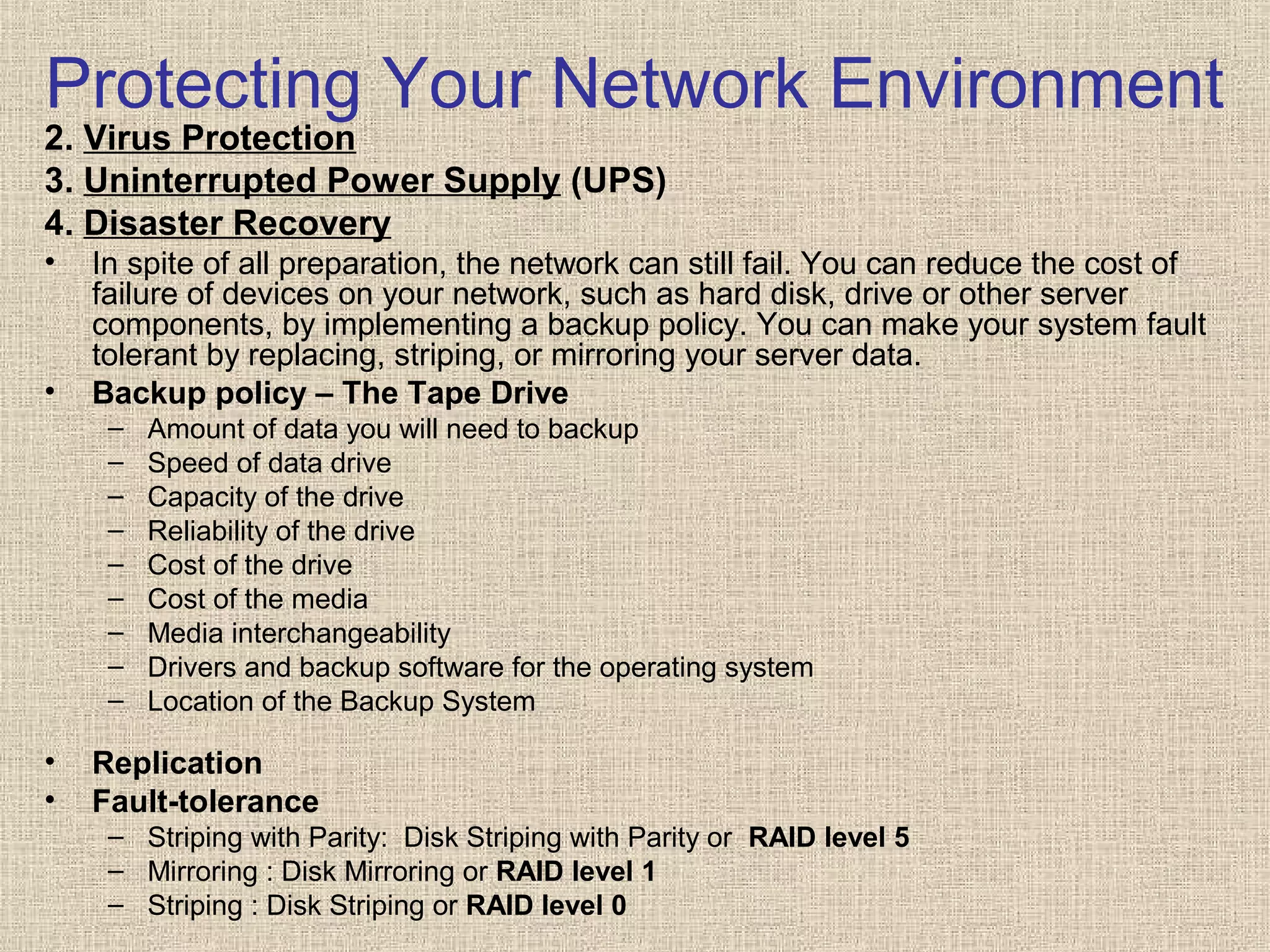 Protecting Your Network Environment
2. Virus Protection
3. Uninterrupted Power Supply (UPS)
4. Disaster Recovery
• In spite of all preparation, the network can still fail. You can reduce the cost of
failure of devices on your network, such as hard disk, drive or other server
components, by implementing a backup policy. You can make your system fault
tolerant by replacing, striping, or mirroring your server data.
• Backup policy – The Tape Drive
– Amount of data you will need to backup
– Speed of data drive
– Capacity of the drive
– Reliability of the drive
– Cost of the drive
– Cost of the media
– Media interchangeability
– Drivers and backup software for the operating system
– Location of the Backup System
• Replication
• Fault-tolerance
– Striping with Parity: Disk Striping with Parity or RAID level 5
– Mirroring : Disk Mirroring or RAID level 1
– Striping : Disk Striping or RAID level 0
 