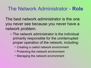 The Network Administrator - Role
The best network administrator is the one
you never see because you never have a
network problem.
– The network administrator is the individual
primarily responsible for the uninterrupted
proper operation of the network, including:
• Creating a useful network environment
• Protecting the network environment
• Managing the network environment
 